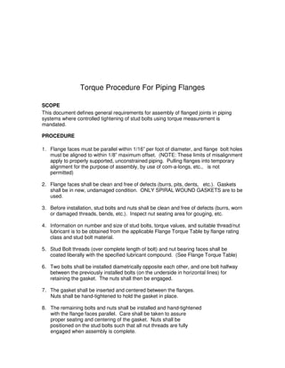 Torque Procedure For Piping Flanges
SCOPE
This document defines general requirements for assembly of flanged joints in piping
systems where controlled tightening of stud bolts using torque measurement is
mandated.
PROCEDURE
1. Flange faces must be parallel within 1/16” per foot of diameter, and flange bolt holes
must be aligned to within 1/8” maximum offset. (NOTE: These limits of misalignment
apply to properly supported, unconstrained piping. Pulling flanges into temporary
alignment for the purpose of assembly, by use of com-a-longs, etc., is not
permitted)
2. Flange faces shall be clean and free of defects (burrs, pits, dents, etc.). Gaskets
shall be in new, undamaged condition. ONLY SPIRAL WOUND GASKETS are to be
used.
3. Before installation, stud bolts and nuts shall be clean and free of defects (burrs, worn
or damaged threads, bends, etc.). Inspect nut seating area for gouging, etc.
4. Information on number and size of stud bolts, torque values, and suitable thread/nut
lubricant is to be obtained from the applicable Flange Torque Table by flange rating
class and stud bolt material.
5. Stud Bolt threads (over complete length of bolt) and nut bearing faces shall be
coated liberally with the specified lubricant compound. (See Flange Torque Table)
6. Two bolts shall be installed diametrically opposite each other, and one bolt halfway
between the previously installed bolts (on the underside in horizontal lines) for
retaining the gasket. The nuts shall then be engaged.
7. The gasket shall be inserted and centered between the flanges.
Nuts shall be hand-tightened to hold the gasket in place.
8. The remaining bolts and nuts shall be installed and hand-tightened
with the flange faces parallel. Care shall be taken to assure
proper seating and centering of the gasket. Nuts shall be
positioned on the stud bolts such that all nut threads are fully
engaged when assembly is complete.
 