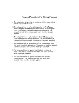 Torque Procedure For Piping Flanges
9. The bolts (or the flange) shall be numbered with the cross bolting
pattern sequence to be used.
10. The bolts shall then be tightened (torqued) to the First Torque
Table, using the cross-bolting sequence marked on the flange or
Bolts. This sequence shall be repeated as necessary at this
torque level until all the nuts cease to move when the torque is
applied.
11. The bolts shall then be tightened to the Second Torque Level,
using the same cross-bolting sequence. The sequence shall be
repeated until the nuts cease to move when the torque is applied.
12. The bolts shall then be tightened to the Full Torque Level, using
the same cross-bolting sequence. The sequence shall be repeated
until the nuts cease to move when the torque is applied.
13. Full torque shall then be applied to all the bolts in rotational
order. This shall be continued until all the nuts cease to move
when the torque is applied.
14. Full torque shall then be applied to all the nuts in reverse
rotational order. This shall be continued until all the nuts
cease to move when the torque is applied.
 