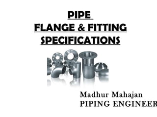 PIPE
FLANGE & FITTING
SPECIFICATIONS
Madhur Mahajan
PIPING ENGINEER
 