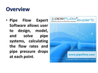 Overview
• Pipe Flow Expert
Software allows user
to design, model,
and solve pipe
systems, calculating
the flow rates and
pipe pressure drops
at each point.
 