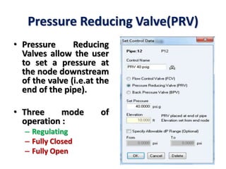Pressure Reducing Valve(PRV)
• Pressure Reducing
Valves allow the user
to set a pressure at
the node downstream
of the valve (i.e.at the
end of the pipe).
• Three mode of
operation :
– Regulating
– Fully Closed
– Fully Open
 