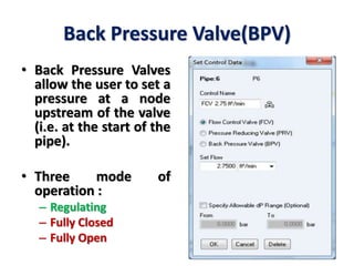 Back Pressure Valve(BPV)
• Back Pressure Valves
allow the user to set a
pressure at a node
upstream of the valve
(i.e. at the start of the
pipe).
• Three mode of
operation :
– Regulating
– Fully Closed
– Fully Open
 