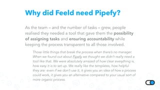 Why did Feeld need Pipefy?
As the team – and the number of tasks – grew, people
realised they needed a tool that gave them the possibility
of assigning tasks and ensuring accountability while
keeping the process transparent to all those involved.
Those little things that break the process when there’s no manager.
When we found out about Pipefy we thought we didn’t really need a
tool like that. We were absolutely amazed of how clear everything is,
how easy it is to set up. We really like the templates, how helpful
they are: even if we don’t use it, it gives you an idea of how a process
could work, it gives you an alternative compared to your usual sort of
more organic process.
 