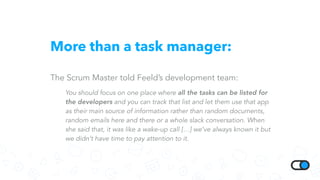 More than a task manager:
The Scrum Master told Feeld’s development team:
You should focus on one place where all the tasks can be listed for
the developers and you can track that list and let them use that app
as their main source of information rather than random documents,
random emails here and there or a whole slack conversation. When
she said that, it was like a wake-up call […] we’ve always known it but
we didn’t have time to pay attention to it.
 