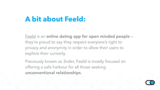 A bit about Feeld:
Feeld is an online dating app for open minded people –
they’re proud to say they respect everyone’s right to
privacy and anonymity in order to allow their users to
explore their curiosity.
Previously known as 3nder, Feeld is mostly focused on
offering a safe harbour for all those seeking
unconventional relationships.
 