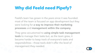 Why did Feeld need Pipefy?
Feeld’s team has grown in the years since it was founded:
most of the team is focused on app development but they
were looking for a way to improve their marketing
processes and management within the company.
They grew accustomed to using simple task management
tools to manage their tasks but, as the team grew, it
became harder to keep track of everyone’s tasks and
responsibilities - those tools didn’t offer the level of
management they needed.
 