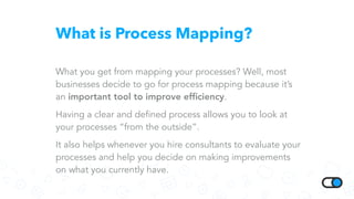 What is Process Mapping?
What you get from mapping your processes? Well, most
businesses decide to go for process mapping because it’s
an important tool to improve efﬁciency.
Having a clear and defined process allows you to look at
your processes “from the outside”.
It also helps whenever you hire consultants to evaluate your
processes and help you decide on making improvements
on what you currently have.
 