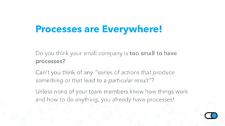 Processes are Everywhere!
Do you think your small company is too small to have
processes?
Can’t you think of any “series of actions that produce
something or that lead to a particular result”?
Unless none of your team members know how things work
and how to do anything, you already have processes!
 