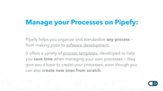 Manage your Processes on Pipefy:
Pipefy helps you organize and standardize any process -
from making pizza to software development.
It offers a variety of process templates, developed to help
you save time when managing your own processes – they
give you a base to create your processes, even though you
can also create new ones from scratch.
 