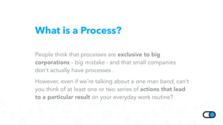 What is a Process?
People think that processes are exclusive to big
corporations - big mistake - and that small companies
don’t actually have processes .
However, even if we’re talking about a one man band, can’t
you think of at least one or two series of actions that lead
to a particular result on your everyday work routine?
 
