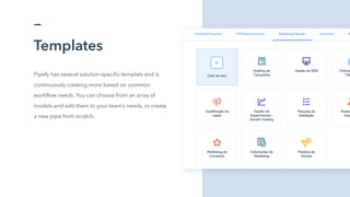 Templates
Pipefy has several solution-specific templats and is
continuously creating more based on common
workflow needs. You can choose from an array of
models and edit them to your team’s needs, or create
a new pipe from scratch.
 