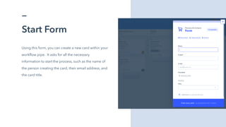 Start Form
Using this form, you can create a new card within your
workflow pipe. It asks for all the necessary
information to start the process, such as the name of
the person creating the card, their email address, and
the card title.
 