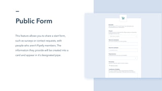 Public Form
This feature allows you to share a start form,
such as surveys or contact requests, with
people who aren’t Pipefy members. The
information they provide will be created into a
card and appear in it’s designated pipe.
 