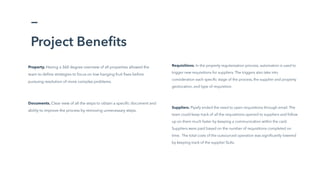 Project Benefits
Requisitions. In the property regularization process, automation is used to
trigger new requisitions for suppliers. The triggers also take into
consideration each specific stage of the process, the supplier and property
geolocation, and type of requisition.
Suppliers. Pipefy ended the need to open requisitions through email. The
team could keep track of all the requisitions opened to suppliers and follow
up on them much faster by keeping a communication within the card.
Suppliers were paid based on the number of requisitions completed on
time. The total costs of the outsourced operation was significantly lowered
by keeping track of the supplier SLAs.
Property. Having a 360 degree overview of all properties allowed the
team to define strategies to focus on low-hanging fruit fixes before
pursuing resolution of more complex problems.
Documents. Clear view of all the steps to obtain a specific document and
ability to improve the process by removing unnecessary steps.
 