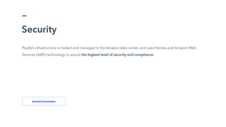 Pipefy’s infrastructure is hosted and managed in the Amazon data center, and uses Heroku and Amazon Web
Services (AWS) technology to assure the highest level of security and compliance.
Security
Security Documentation
 