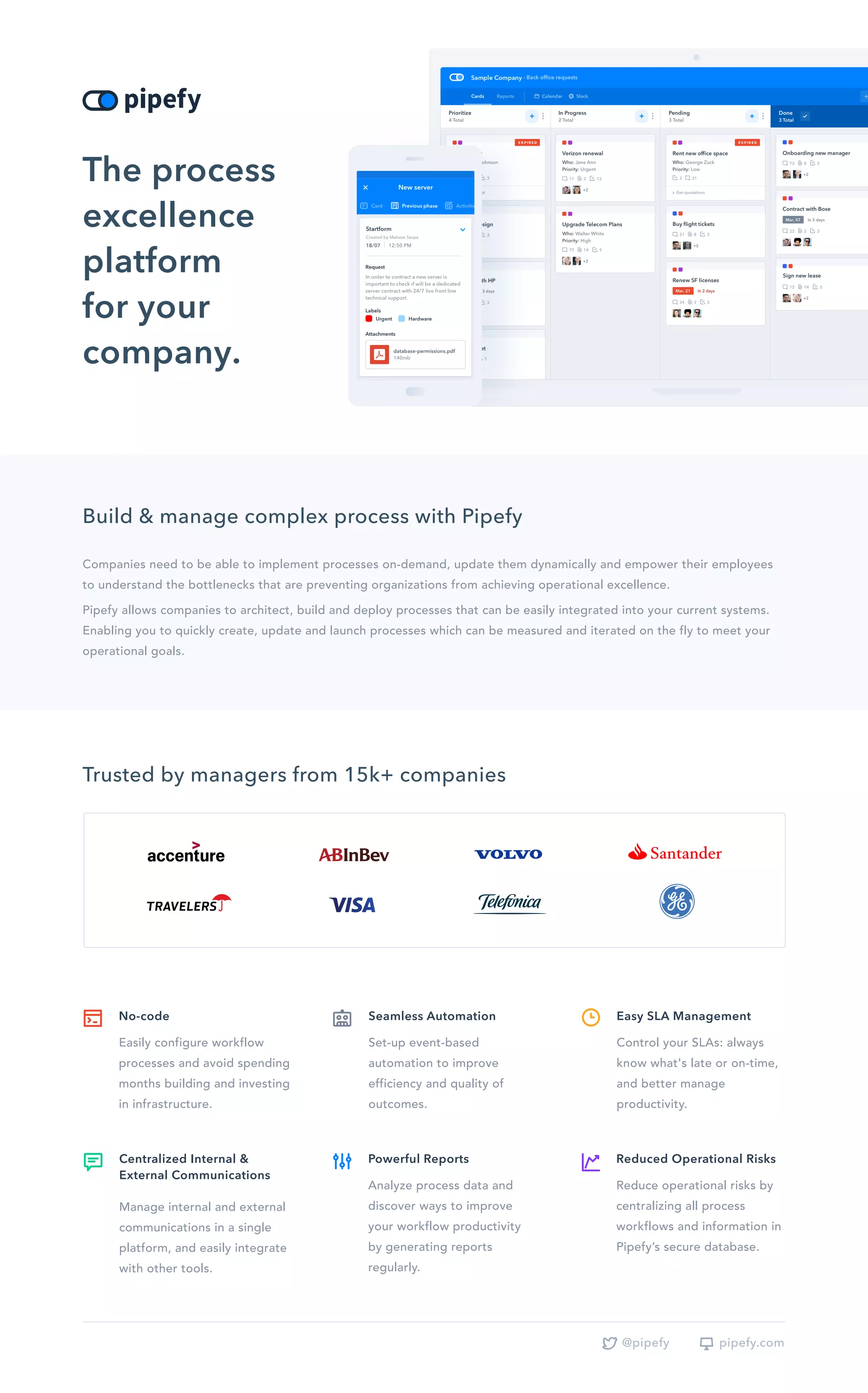 Build & manage complex process with Pipefy
Companies need to be able to implement processes on-demand, update them dynamically and empower their employees
to understand the bottlenecks that are preventing organizations from achieving operational excellence.
Pipefy allows companies to architect, build and deploy processes that can be easily integrated into your current systems.
Enabling you to quickly create, update and launch processes which can be measured and iterated on the fly to meet your
operational goals.
The process
excellence
platform
for your
company.
Trusted by managers from 15k+ companies
Set-up event-based
automation to improve
efficiency and quality of
outcomes.
Seamless Automation
Easily configure workflow
processes and avoid spending
months building and investing
in infrastructure.
No-code
Control your SLAs: always
know what's late or on-time,
and better manage
productivity.
Easy SLA Management
Analyze process data and
discover ways to improve
your workflow productivity
by generating reports
regularly.
Powerful Reports
Reduce operational risks by
centralizing all process
workflows and information in
Pipefy’s secure database.
Reduced Operational Risks
Manage internal and external
communications in a single
platform, and easily integrate
with other tools.
Centralized Internal &
External Communications
pipefy.com@pipefy
