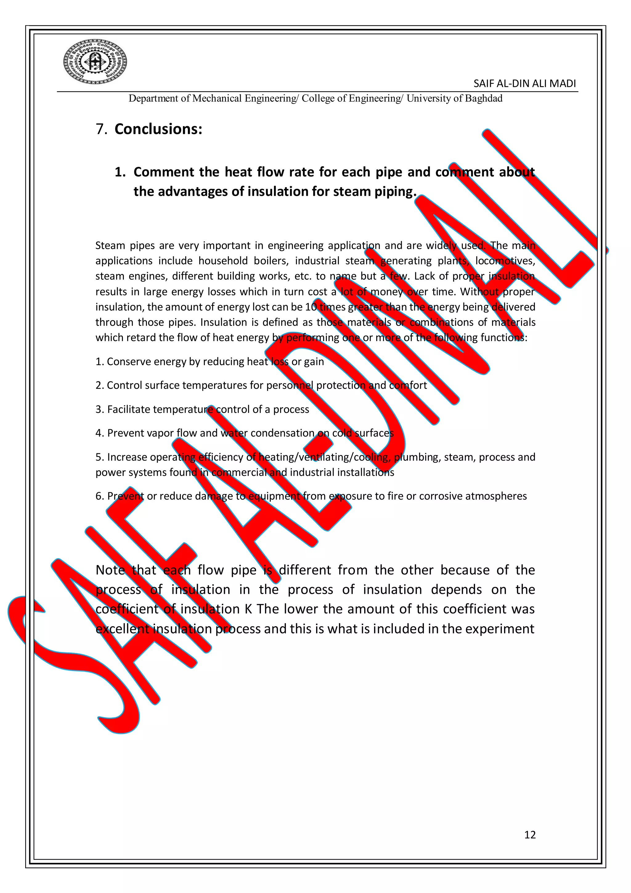 SAIF AL-DIN ALI MADI
Department of Mechanical Engineering/ College of Engineering/ University of Baghdad
12
7. Conclusions:
1. Comment the heat flow rate for each pipe and comment about
the advantages of insulation for steam piping.
Steam pipes are very important in engineering application and are widely used. The main
applications include household boilers, industrial steam generating plants, locomotives,
steam engines, different building works, etc. to name but a few. Lack of proper insulation
results in large energy losses which in turn cost a lot of money over time. Without proper
insulation, the amount of energy lost can be 10 times greater than the energy being delivered
through those pipes. Insulation is defined as those materials or combinations of materials
which retard the flow of heat energy by performing one or more of the following functions:
1. Conserve energy by reducing heat loss or gain
2. Control surface temperatures for personnel protection and comfort
3. Facilitate temperature control of a process
4. Prevent vapor flow and water condensation on cold surfaces
5. Increase operating efficiency of heating/ventilating/cooling, plumbing, steam, process and
power systems found in commercial and industrial installations
6. Prevent or reduce damage to equipment from exposure to fire or corrosive atmospheres
Note that each flow pipe is different from the other because of the
process of insulation in the process of insulation depends on the
coefficient of insulation K The lower the amount of this coefficient was
excellent insulation process and this is what is included in the experiment
 