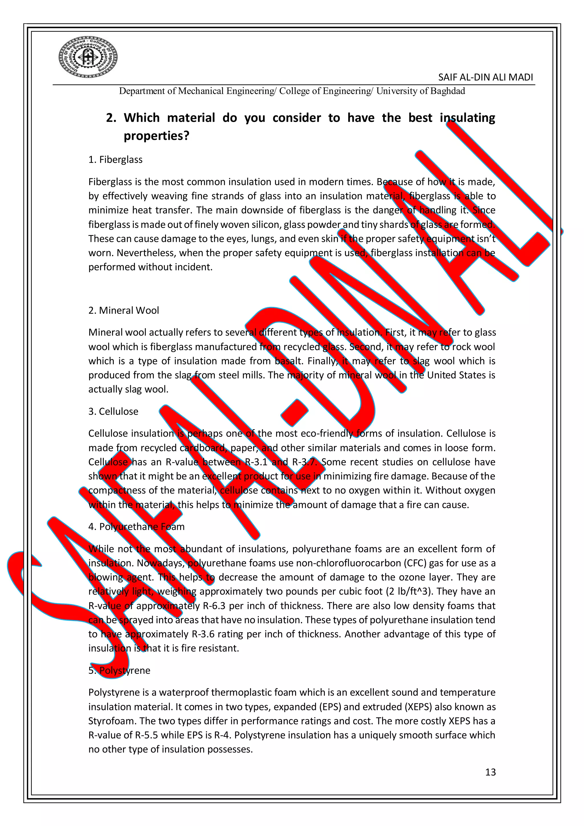 SAIF AL-DIN ALI MADI
Department of Mechanical Engineering/ College of Engineering/ University of Baghdad
13
2. Which material do you consider to have the best insulating
properties?
1. Fiberglass
Fiberglass is the most common insulation used in modern times. Because of how it is made,
by effectively weaving fine strands of glass into an insulation material, fiberglass is able to
minimize heat transfer. The main downside of fiberglass is the danger of handling it. Since
fiberglass is madeoutoffinely woven silicon, glass powder and tiny shards ofglass areformed.
These can cause damage to the eyes, lungs, and even skin if the proper safety equipment isn’t
worn. Nevertheless, when the proper safety equipment is used, fiberglass installation can be
performed without incident.
2. Mineral Wool
Mineral wool actually refers to several different types of insulation. First, it may refer to glass
wool which is fiberglass manufactured from recycled glass. Second, it may refer to rock wool
which is a type of insulation made from basalt. Finally, it may refer to slag wool which is
produced from the slag from steel mills. The majority of mineral wool in the United States is
actually slag wool.
3. Cellulose
Cellulose insulation is perhaps one of the most eco-friendly forms of insulation. Cellulose is
made from recycled cardboard, paper, and other similar materials and comes in loose form.
Cellulose has an R-value between R-3.1 and R-3.7. Some recent studies on cellulose have
shown that it might be an excellent product for use in minimizing fire damage. Because of the
compactness of the material, cellulose contains next to no oxygen within it. Without oxygen
within the material, this helps to minimize the amount of damage that a fire can cause.
4. Polyurethane Foam
While not the most abundant of insulations, polyurethane foams are an excellent form of
insulation. Nowadays, polyurethane foams use non-chlorofluorocarbon (CFC) gas for use as a
blowing agent. This helps to decrease the amount of damage to the ozone layer. They are
relatively light, weighing approximately two pounds per cubic foot (2 lb/ft^3). They have an
R-value of approximately R-6.3 per inch of thickness. There are also low density foams that
can be sprayed into areas thathave no insulation. These types of polyurethane insulation tend
to have approximately R-3.6 rating per inch of thickness. Another advantage of this type of
insulation is that it is fire resistant.
5. Polystyrene
Polystyrene is a waterproof thermoplastic foam which is an excellent sound and temperature
insulation material. It comes in two types, expanded (EPS) and extruded (XEPS) also known as
Styrofoam. The two types differ in performance ratings and cost. The more costly XEPS has a
R-value of R-5.5 while EPS is R-4. Polystyrene insulation has a uniquely smooth surface which
no other type of insulation possesses.
 