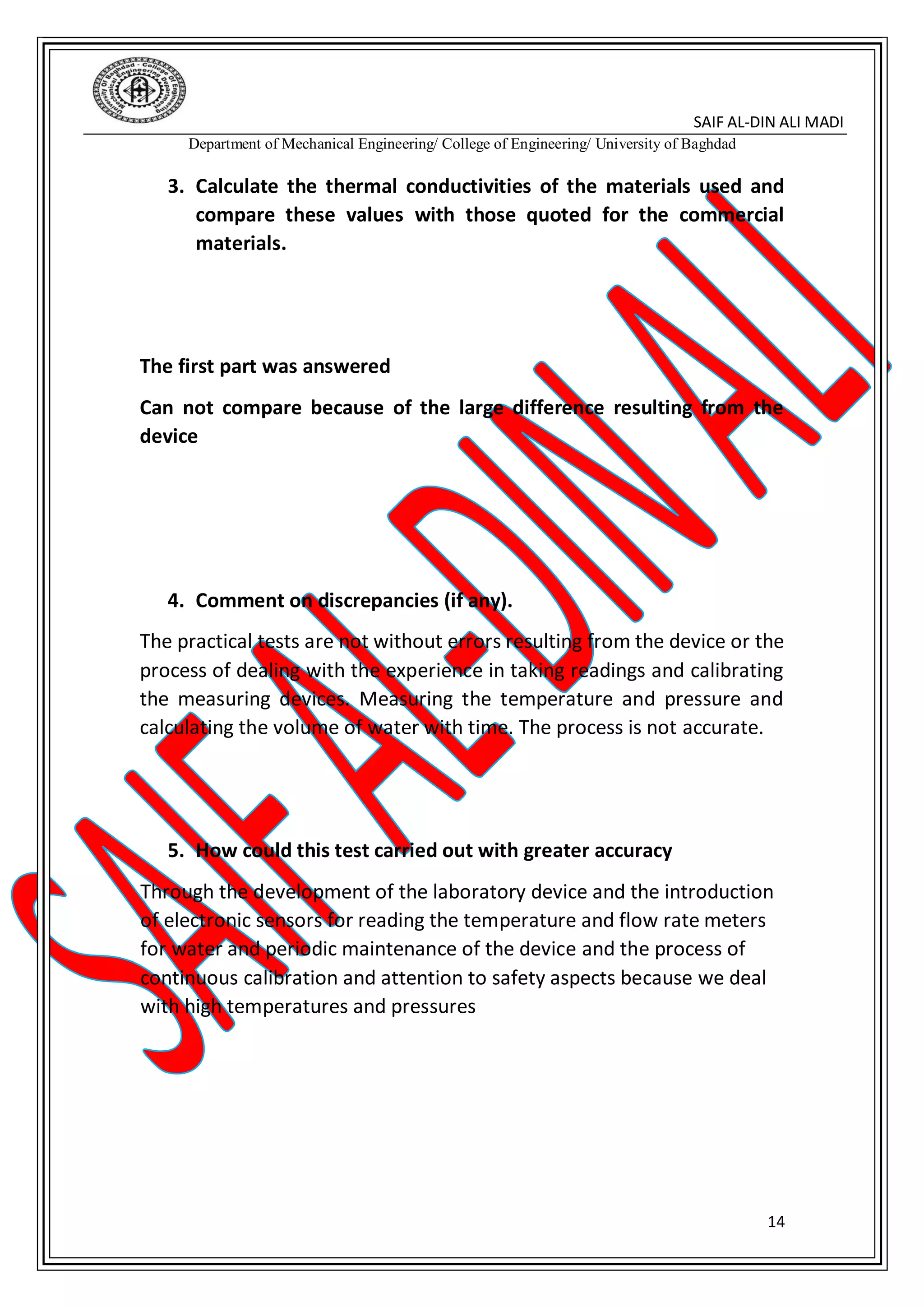 SAIF AL-DIN ALI MADI
Department of Mechanical Engineering/ College of Engineering/ University of Baghdad
14
3. Calculate the thermal conductivities of the materials used and
compare these values with those quoted for the commercial
materials.
The first part was answered
Can not compare because of the large difference resulting from the
device
4. Comment on discrepancies (if any).
The practical tests are not without errors resulting from the device or the
process of dealing with the experience in taking readings and calibrating
the measuring devices. Measuring the temperature and pressure and
calculating the volume of water with time. The process is not accurate.
5. How could this test carried out with greater accuracy
Through the development of the laboratory device and the introduction
of electronic sensors for reading the temperature and flow rate meters
for water and periodic maintenance of the device and the process of
continuous calibration and attention to safety aspects because we deal
with high temperatures and pressures
 