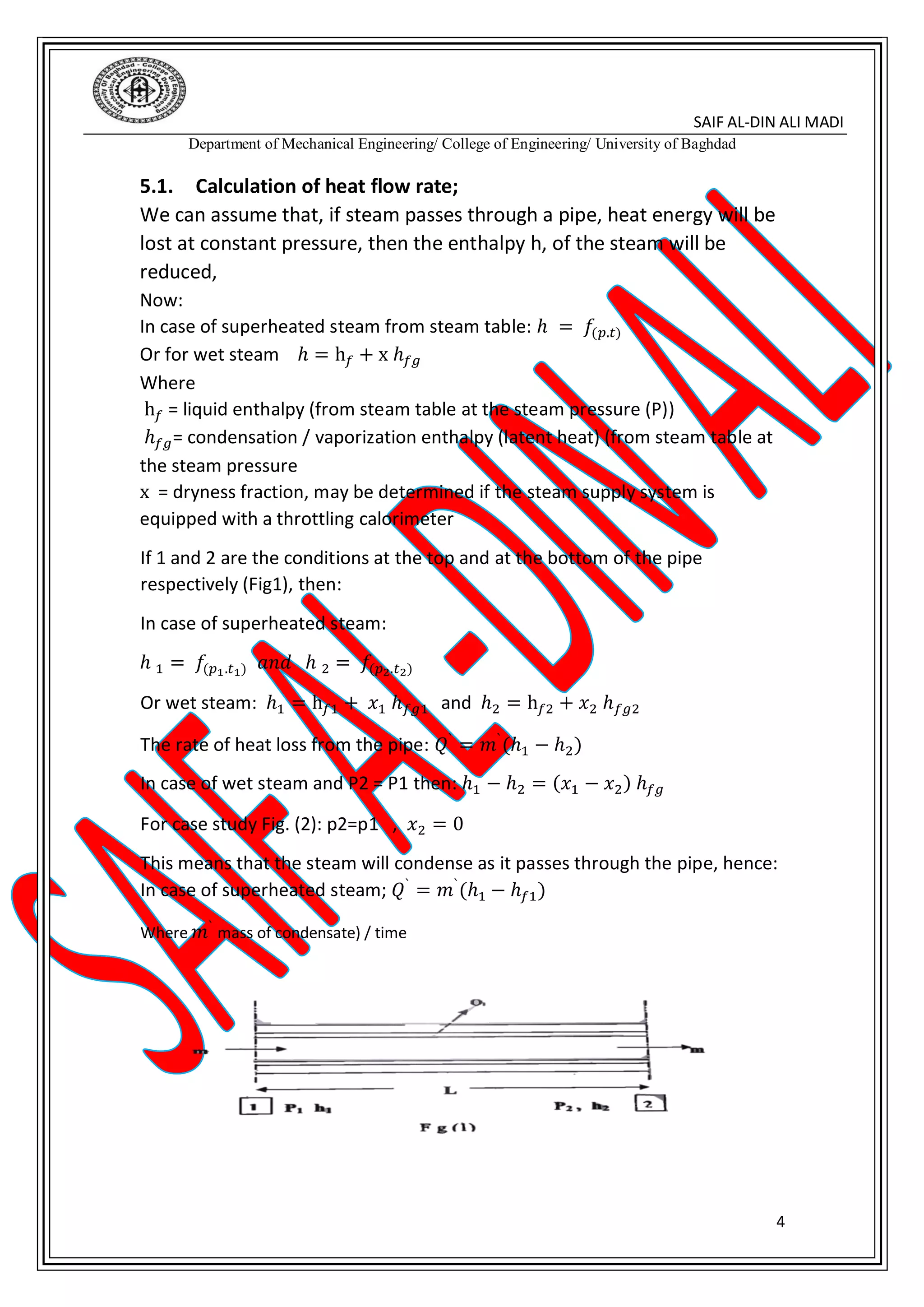 SAIF AL-DIN ALI MADI
Department of Mechanical Engineering/ College of Engineering/ University of Baghdad
4
5.1. Calculation of heat flow rate;
We can assume that, if steam passes through a pipe, heat energy will be
lost at constant pressure, then the enthalpy h, of the steam will be
reduced,
Now:
In case of superheated steam from steam table: ℎ = 𝑓(𝑝.𝑡)
Or for wet steam ℎ = h 𝑓 + x ℎ 𝑓𝑔
Where
h 𝑓 = liquid enthalpy (from steam table at the steam pressure (P))
ℎ 𝑓𝑔= condensation / vaporization enthalpy (latent heat) (from steam table at
the steam pressure
x = dryness fraction, may be determined if the steam supply system is
equipped with a throttling calorimeter
If 1 and 2 are the conditions at the top and at the bottom of the pipe
respectively (Fig1), then:
In case of superheated steam:
ℎ 1 = 𝑓(𝑝1.𝑡1) 𝑎𝑛𝑑 ℎ 2 = 𝑓(𝑝2.𝑡2)
Or wet steam: ℎ1 = h 𝑓1 + 𝑥1 ℎ 𝑓𝑔1 and ℎ2 = h 𝑓2 + 𝑥2 ℎ 𝑓𝑔2
The rate of heat loss from the pipe: 𝑄`
= 𝑚`
(ℎ1 − ℎ2)
In case of wet steam and P2 = P1 then: ℎ1 − ℎ2 = (𝑥1 − 𝑥2) ℎ 𝑓𝑔
For case study Fig. (2): p2=p1 , 𝑥2 = 0
This means that the steam will condense as it passes through the pipe, hence:
In case of superheated steam; 𝑄`
= 𝑚`
(ℎ1 − ℎ 𝑓1)
Where 𝑚`
mass of condensate) / time
 