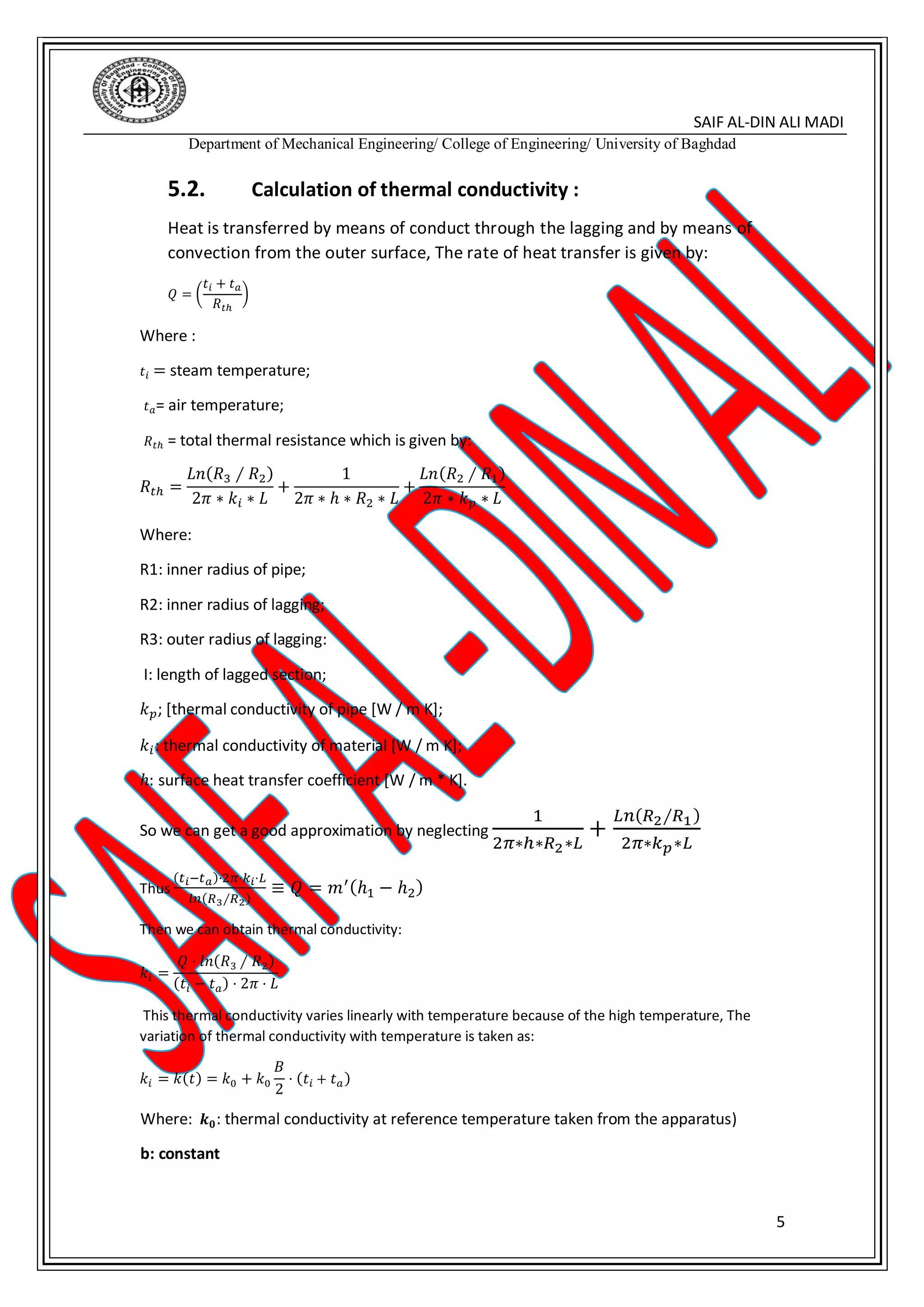SAIF AL-DIN ALI MADI
Department of Mechanical Engineering/ College of Engineering/ University of Baghdad
5
5.2. Calculation of thermal conductivity :
Heat is transferred by means of conduct through the lagging and by means of
convection from the outer surface, The rate of heat transfer is given by:
𝑄 = (
𝑡𝑖 + 𝑡 𝑎
𝑅 𝑡ℎ
)
Where :
𝑡𝑖 = steam temperature;
𝑡 𝑎= air temperature;
𝑅 𝑡ℎ = total thermal resistance which is given by:
𝑅𝑡ℎ =
𝐿𝑛(𝑅3 ∕ 𝑅2)
2𝜋 ∗ 𝑘𝑖 ∗ 𝐿
+
1
2𝜋 ∗ ℎ ∗ 𝑅2 ∗ 𝐿
+
𝐿𝑛(𝑅2 ∕ 𝑅1)
2𝜋 ∗ 𝑘 𝑝 ∗ 𝐿
Where:
R1: inner radius of pipe;
R2: inner radius of lagging;
R3: outer radius of lagging:
I: length of lagged section;
𝑘 𝑝; [thermal conductivity of pipe [W / m K];
𝑘𝑖: thermal conductivity of material [W / m K];
ℎ: surface heat transfer coefficient [W / m * K].
So we can get a good approximation by neglecting
1
2𝜋∗ℎ∗𝑅2∗𝐿
+
𝐿𝑛(𝑅2∕𝑅1)
2𝜋∗𝑘 𝑝∗𝐿
Thus
(𝑡 𝑖−𝑡 𝑎)⋅2𝜋⋅𝑘𝑖⋅𝐿
𝑙𝑛(𝑅3∕𝑅2)
≡ 𝑄 = 𝑚′(ℎ1 − ℎ2)
Then we can obtain thermal conductivity:
𝑘𝑖 =
𝑄 ⋅ 𝑙𝑛(𝑅3 ∕ 𝑅2)
(𝑡𝑖 − 𝑡 𝑎) ⋅ 2𝜋 ⋅ 𝐿
This thermal conductivity varies linearly with temperature because of the high temperature, The
variation of thermal conductivity with temperature is taken as:
𝑘𝑖 = 𝑘(𝑡) = 𝑘0 + 𝑘0
𝐵
2
⋅ (𝑡𝑖 + 𝑡 𝑎)
Where: 𝒌 𝟎: thermal conductivity at reference temperature taken from the apparatus)
b: constant
 