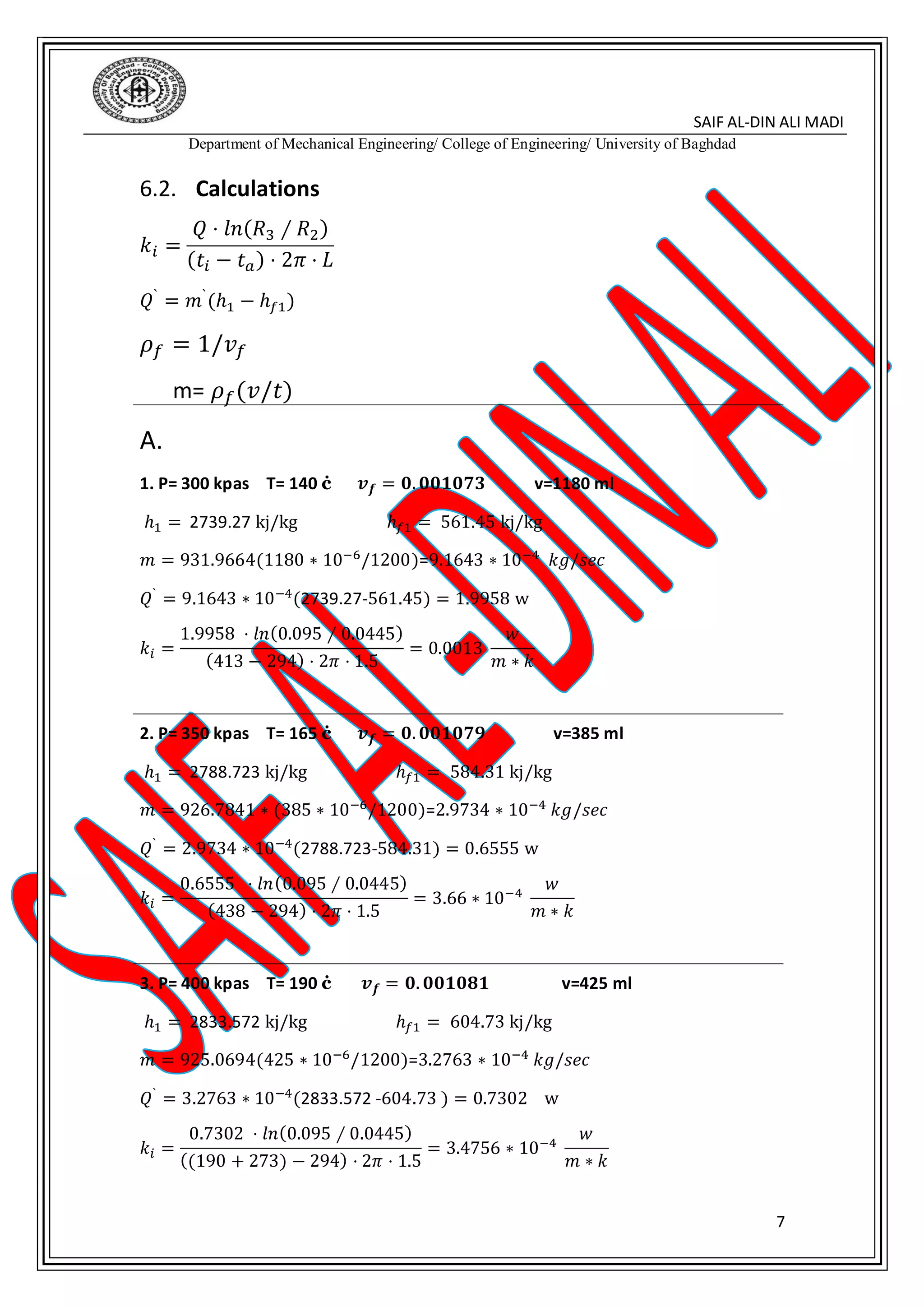 SAIF AL-DIN ALI MADI
Department of Mechanical Engineering/ College of Engineering/ University of Baghdad
7
6.2. Calculations
𝑘𝑖 =
𝑄 ⋅ 𝑙𝑛(𝑅3 ∕ 𝑅2)
(𝑡𝑖 − 𝑡 𝑎) ⋅ 2𝜋 ⋅ 𝐿
𝑄`
= 𝑚`
(ℎ1 − ℎ 𝑓1)
𝜌 𝑓 = 1/𝑣 𝑓
m= 𝜌 𝑓(𝑣/𝑡)
A.
1. P= 300 kpas T= 140 ċ 𝒗 𝒇 = 𝟎. 𝟎𝟎𝟏𝟎𝟕𝟑 v=1180 ml
ℎ1 = 2739.27 kj/kg ℎ𝑓1 = 561.45 kj/kg
𝑚 = 931.9664(1180 ∗ 10−6/1200)=9.1643 ∗ 10−4 𝑘𝑔/𝑠𝑒𝑐
𝑄` = 9.1643 ∗ 10−4(2739.27-561.45) = 1.9958 w
𝑘𝑖 =
1.9958 ⋅ 𝑙𝑛(0.095 ∕ 0.0445)
(413 − 294) ⋅ 2𝜋 ⋅ 1.5
= 0.0013
𝑤
𝑚 ∗ 𝑘
2. P= 350 kpas T= 165 ċ 𝒗 𝒇 = 𝟎. 𝟎𝟎𝟏𝟎𝟕𝟗 v=385 ml
ℎ1 = 2788.723 kj/kg ℎ𝑓1 = 584.31 kj/kg
𝑚 = 926.7841 ∗ (385 ∗ 10−6
/1200)=2.9734 ∗ 10−4
𝑘𝑔/𝑠𝑒𝑐
𝑄` = 2.9734 ∗ 10−4(2788.723-584.31) = 0.6555 w
𝑘𝑖 =
0.6555 ⋅ 𝑙𝑛(0.095 ∕ 0.0445)
(438 − 294) ⋅ 2𝜋 ⋅ 1.5
= 3.66 ∗ 10−4
𝑤
𝑚 ∗ 𝑘
3. P= 400 kpas T= 190 ċ 𝒗 𝒇 = 𝟎. 𝟎𝟎𝟏𝟎𝟖𝟏 v=425 ml
ℎ1 = 2833.572 kj/kg ℎ𝑓1 = 604.73 kj/kg
𝑚 = 925.0694(425 ∗ 10−6/1200)=3.2763 ∗ 10−4 𝑘𝑔/𝑠𝑒𝑐
𝑄`
= 3.2763 ∗ 10−4
(2833.572 -604.73 ) = 0.7302 w
𝑘𝑖 =
0.7302 ⋅ 𝑙𝑛(0.095 ∕ 0.0445)
((190 + 273) − 294) ⋅ 2𝜋 ⋅ 1.5
= 3.4756 ∗ 10−4
𝑤
𝑚 ∗ 𝑘
 