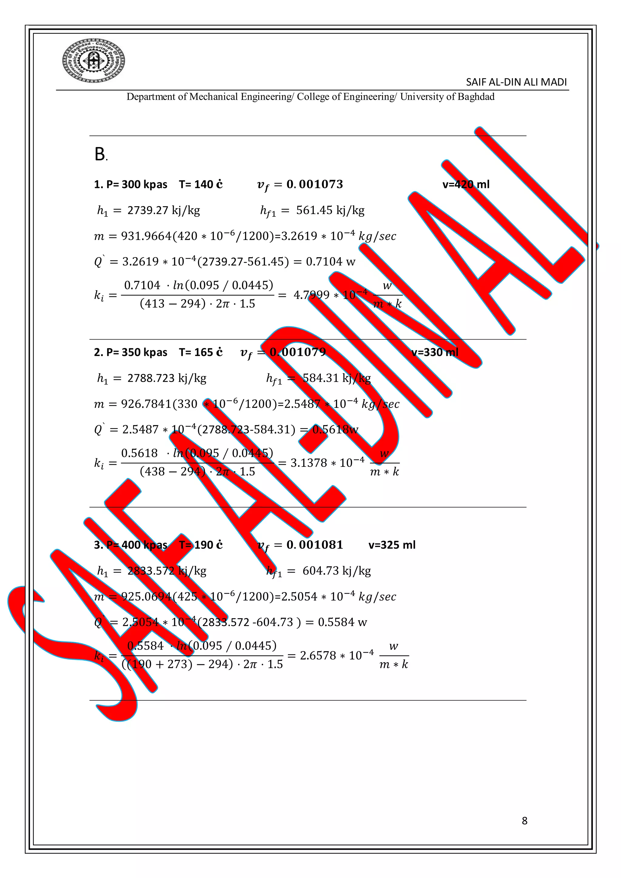 SAIF AL-DIN ALI MADI
Department of Mechanical Engineering/ College of Engineering/ University of Baghdad
8
B.
1. P= 300 kpas T= 140 ċ 𝒗 𝒇 = 𝟎. 𝟎𝟎𝟏𝟎𝟕𝟑 v=420 ml
ℎ1 = 2739.27 kj/kg ℎ𝑓1 = 561.45 kj/kg
𝑚 = 931.9664(420 ∗ 10−6
/1200)=3.2619 ∗ 10−4
𝑘𝑔/𝑠𝑒𝑐
𝑄`
= 3.2619 ∗ 10−4
(2739.27-561.45) = 0.7104 w
𝑘𝑖 =
0.7104 ⋅ 𝑙𝑛(0.095 ∕ 0.0445)
(413 − 294) ⋅ 2𝜋 ⋅ 1.5
= 4.7999 ∗ 10−4
𝑤
𝑚 ∗ 𝑘
2. P= 350 kpas T= 165 ċ 𝒗 𝒇 = 𝟎. 𝟎𝟎𝟏𝟎𝟕𝟗 v=330 ml
ℎ1 = 2788.723 kj/kg ℎ𝑓1 = 584.31 kj/kg
𝑚 = 926.7841(330 ∗ 10−6/1200)=2.5487 ∗ 10−4 𝑘𝑔/𝑠𝑒𝑐
𝑄`
= 2.5487 ∗ 10−4
(2788.723-584.31) = 0.5618w
𝑘𝑖 =
0.5618 ⋅ 𝑙𝑛(0.095 ∕ 0.0445)
(438 − 294) ⋅ 2𝜋 ⋅ 1.5
= 3.1378 ∗ 10−4
𝑤
𝑚 ∗ 𝑘
3. P= 400 kpas T= 190 ċ 𝒗 𝒇 = 𝟎. 𝟎𝟎𝟏𝟎𝟖𝟏 v=325 ml
ℎ1 = 2833.572 kj/kg ℎ𝑓1 = 604.73 kj/kg
𝑚 = 925.0694(425 ∗ 10−6/1200)=2.5054 ∗ 10−4 𝑘𝑔/𝑠𝑒𝑐
𝑄`
= 2.5054 ∗ 10−4
(2833.572 -604.73 ) = 0.5584 w
𝑘𝑖 =
0.5584 ⋅ 𝑙𝑛(0.095 ∕ 0.0445)
((190 + 273) − 294) ⋅ 2𝜋 ⋅ 1.5
= 2.6578 ∗ 10−4
𝑤
𝑚 ∗ 𝑘
 
