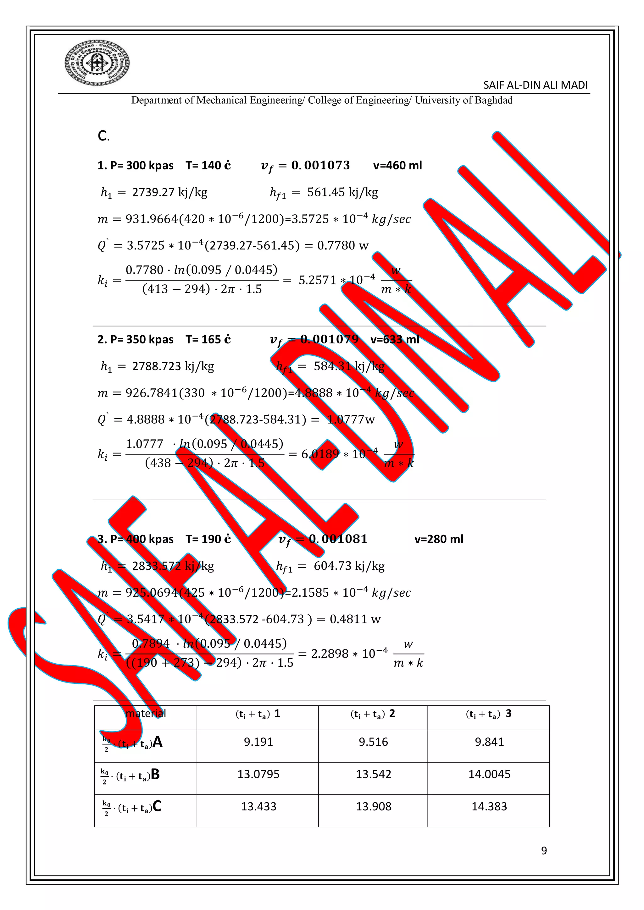 SAIF AL-DIN ALI MADI
Department of Mechanical Engineering/ College of Engineering/ University of Baghdad
9
c.
1. P= 300 kpas T= 140 ċ 𝒗 𝒇 = 𝟎. 𝟎𝟎𝟏𝟎𝟕𝟑 v=460 ml
ℎ1 = 2739.27 kj/kg ℎ𝑓1 = 561.45 kj/kg
𝑚 = 931.9664(420 ∗ 10−6
/1200)=3.5725 ∗ 10−4
𝑘𝑔/𝑠𝑒𝑐
𝑄` = 3.5725 ∗ 10−4(2739.27-561.45) = 0.7780 w
𝑘𝑖 =
0.7780 ⋅ 𝑙𝑛(0.095 ∕ 0.0445)
(413 − 294) ⋅ 2𝜋 ⋅ 1.5
= 5.2571 ∗ 10−4
𝑤
𝑚 ∗ 𝑘
2. P= 350 kpas T= 165 ċ 𝒗 𝒇 = 𝟎. 𝟎𝟎𝟏𝟎𝟕𝟗 v=633 ml
ℎ1 = 2788.723 kj/kg ℎ𝑓1 = 584.31 kj/kg
𝑚 = 926.7841(330 ∗ 10−6/1200)=4.8888 ∗ 10−4 𝑘𝑔/𝑠𝑒𝑐
𝑄` = 4.8888 ∗ 10−4(2788.723-584.31) = 1.0777w
𝑘𝑖 =
1.0777 ⋅ 𝑙𝑛(0.095 ∕ 0.0445)
(438 − 294) ⋅ 2𝜋 ⋅ 1.5
= 6.0189 ∗ 10−4
𝑤
𝑚 ∗ 𝑘
3. P= 400 kpas T= 190 ċ 𝒗 𝒇 = 𝟎. 𝟎𝟎𝟏𝟎𝟖𝟏 v=280 ml
ℎ1 = 2833.572 kj/kg ℎ𝑓1 = 604.73 kj/kg
𝑚 = 925.0694(425 ∗ 10−6
/1200)=2.1585 ∗ 10−4
𝑘𝑔/𝑠𝑒𝑐
𝑄` = 3.5417 ∗ 10−4(2833.572 -604.73 ) = 0.4811 w
𝑘𝑖 =
0.7894 ⋅ 𝑙𝑛(0.095 ∕ 0.0445)
((190 + 273) − 294) ⋅ 2𝜋 ⋅ 1.5
= 2.2898 ∗ 10−4
𝑤
𝑚 ∗ 𝑘
material (𝐭 𝐢 + 𝐭 𝐚) 1 (𝐭 𝐢 + 𝐭 𝐚) 2 (𝐭 𝐢 + 𝐭 𝐚) 3
𝐤 𝟎
𝟐
⋅ (𝐭 𝐢 + 𝐭 𝐚)A 9.191 9.516 9.841
𝐤 𝟎
𝟐
⋅ (𝐭 𝐢 + 𝐭 𝐚)B 13.0795 13.542 14.0045
𝐤 𝟎
𝟐
⋅ (𝐭 𝐢 + 𝐭 𝐚)C 13.433 13.908 14.383
 