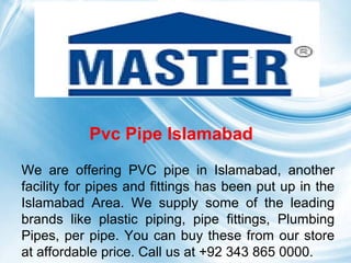 Page 1
Pvc Pipe Islamabad
We are offering PVC pipe in Islamabad, another
facility for pipes and fittings has been put up in the
Islamabad Area. We supply some of the leading
brands like plastic piping, pipe fittings, Plumbing
Pipes, per pipe. You can buy these from our store
at affordable price. Call us at +92 343 865 0000.
 
