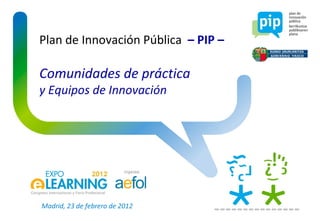 Plan de Innovación Pública  – PIP – Comunidades de práctica y Equipos de Innovación Madrid, 23 de febrero de 2012 