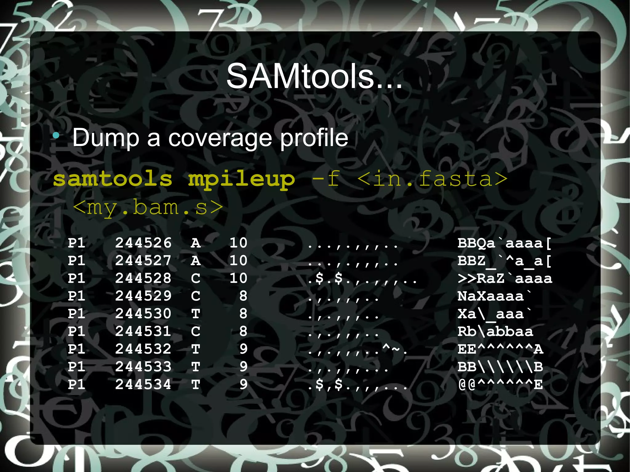 SAMtools...

    Dump a coverage profile
samtools mpileup -f <in.fasta>
 <my.bam.s>
    P1   244526   A   10   ...,.,,,..      BBQa`aaaa[
    P1   244527   A   10   ...,.,,,..      BBZ_`^a_a[
    P1   244528   C   10   .$.$.,.,,,..    >>RaZ`aaaa
    P1   244529   C    8   .,.,,,..        NaXaaaa`
    P1   244530   T    8   .,.,,,..        Xa_aaa`
    P1   244531   C    8   .,.,,,..        Rbabbaa
    P1   244532   T    9   .,.,,,..^~.     EE^^^^^^A
    P1   244533   T    9   .,.,,,...       BBB
    P1   244534   T    9   .$,$.,,,...     @@^^^^^^E

                                          11
 