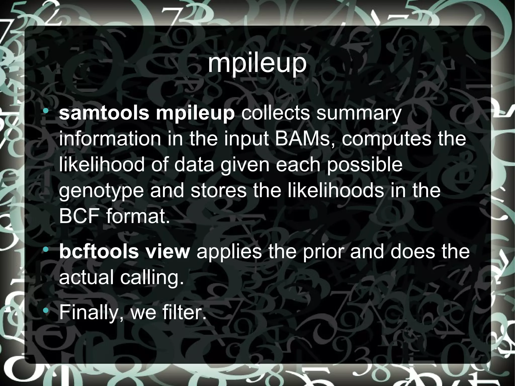 mpileup

    samtools mpileup collects summary
    information in the input BAMs, computes the
    likelihood of data given each possible
    genotype and stores the likelihoods in the
    BCF format.

    bcftools view applies the prior and does the
    actual calling.

    Finally, we filter.
                                    15
 