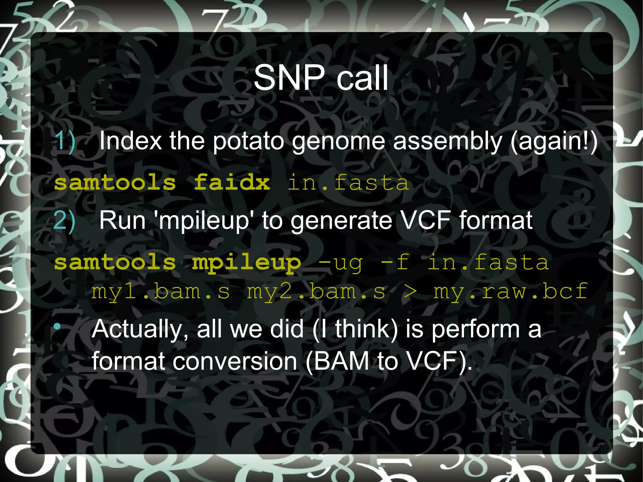 SNP call
1) Index the potato genome assembly (again!)
samtools faidx in.fasta
2) Run 'mpileup' to generate VCF format
samtools mpileup -ug -f in.fasta
  my1.bam.s my2.bam.s > my.raw.bcf

    Actually, all we did (I think) is perform a
    format conversion (BAM to VCF).
 