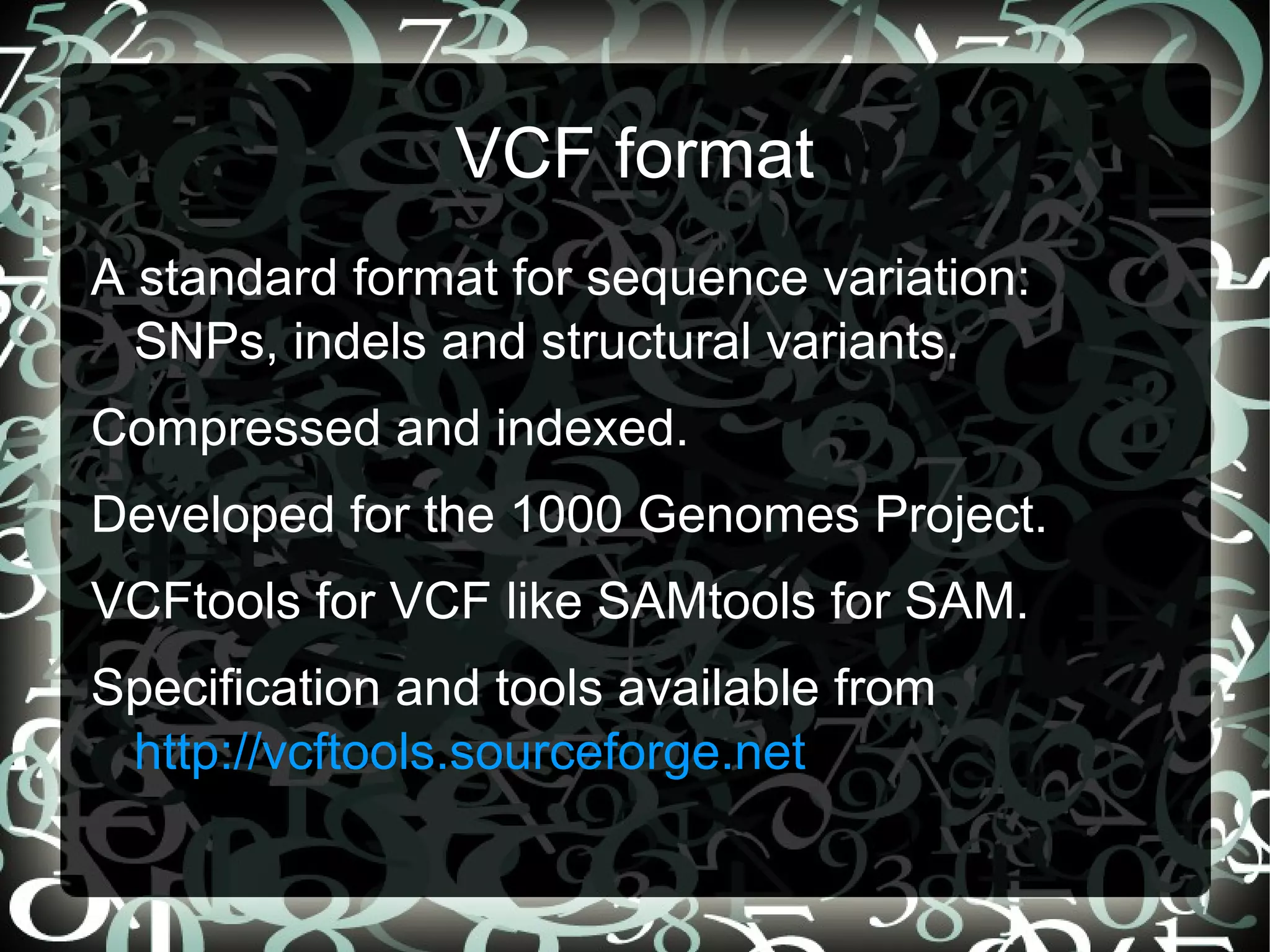 VCF format
A standard format for sequence variation:
  SNPs, indels and structural variants.
Compressed and indexed.
Developed for the 1000 Genomes Project.
VCFtools for VCF like SAMtools for SAM.
Specification and tools available from
 http://vcftools.sourceforge.net
                                    18
 