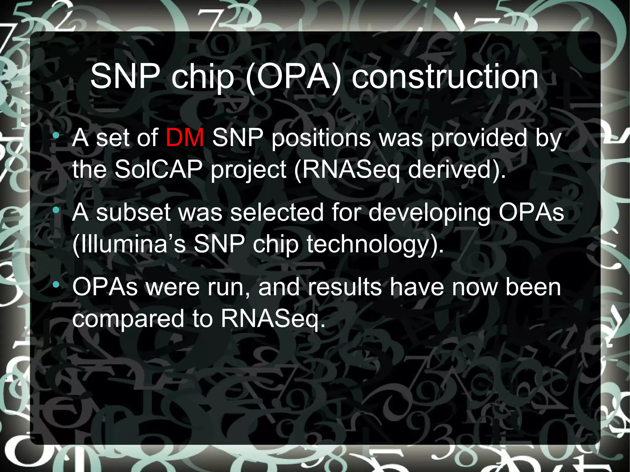 SNP chip (OPA) construction

    A set of DM SNP positions was provided by
    the SolCAP project (RNASeq derived).

    A subset was selected for developing OPAs
    (Illumina’s SNP chip technology).

    OPAs were run, and results have now been
    compared to RNASeq.


                                   24
 