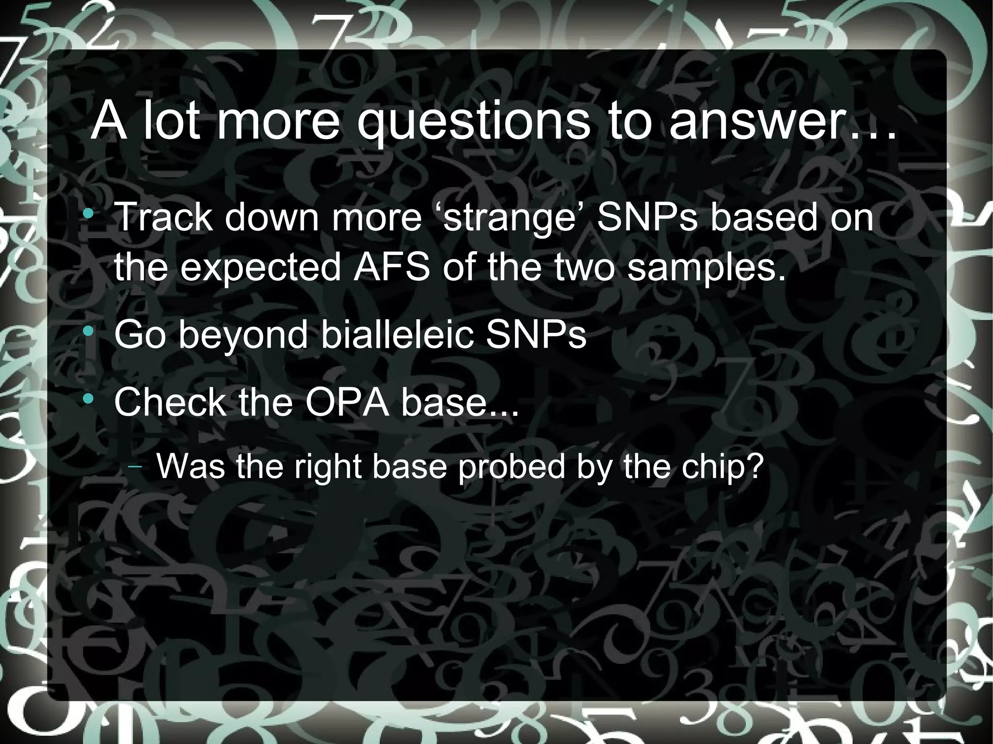 A lot more questions to answer…

    Track down more ‘strange’ SNPs based on
    the expected AFS of the two samples.

    Go beyond bialleleic SNPs

    Check the OPA base...
    −   Was the right base probed by the chip?




                                          42
 