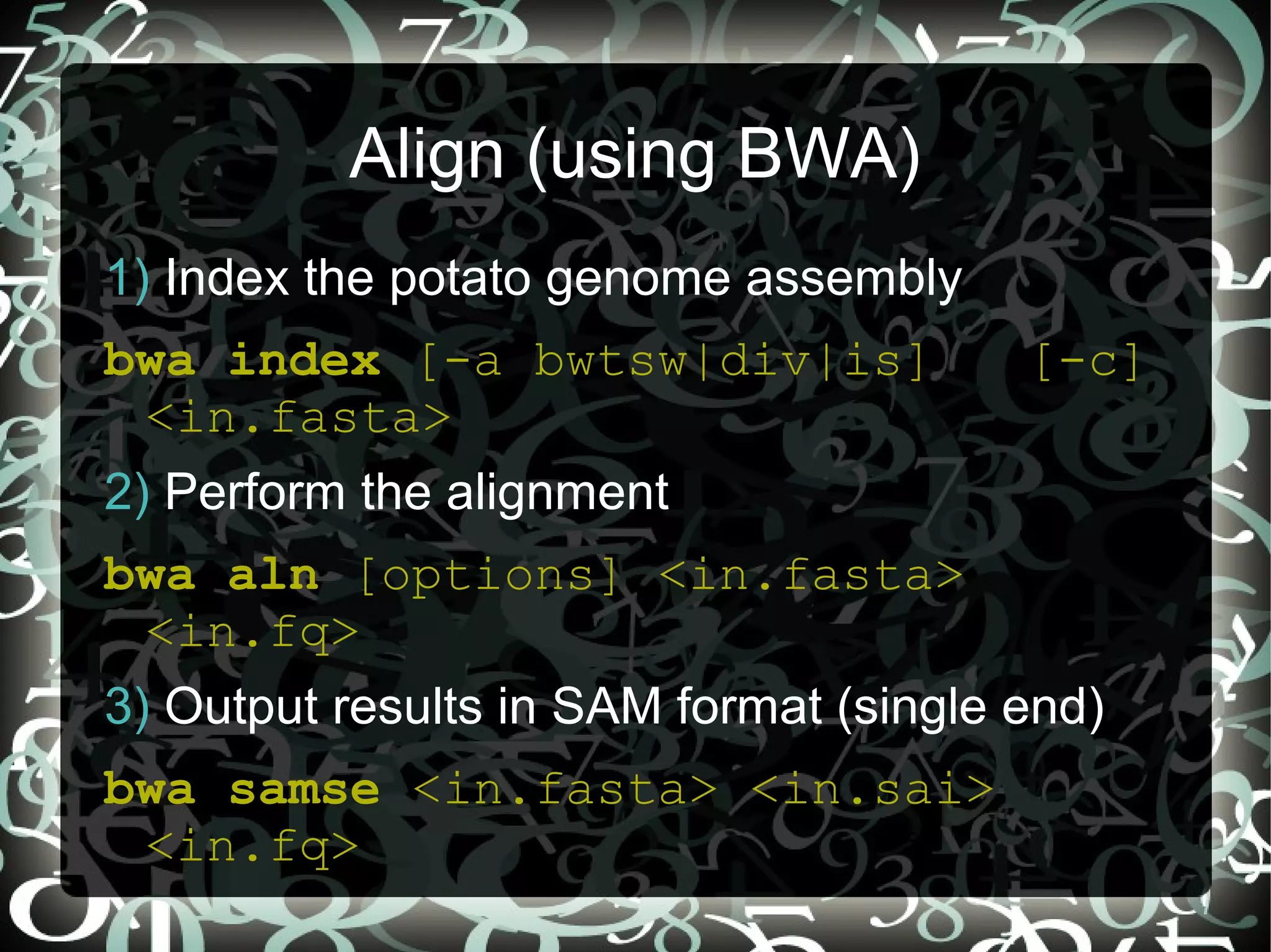 Align (using BWA)
1) Index the potato genome assembly
bwa index [-a bwtsw|div|is]             [-c]
 <in.fasta>
2) Perform the alignment
bwa aln [options] <in.fasta>
 <in.fq>
3) Output results in SAM format (single end)
bwa samse <in.fasta> <in.sai>
 <in.fq>                  5
 