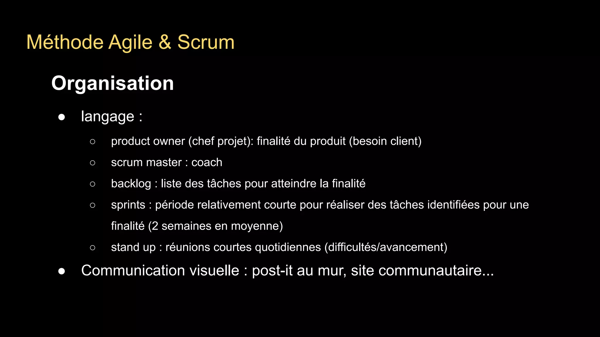Méthode Agile & Scrum
Organisation
● langage :
○ product owner (chef projet): finalité du produit (besoin client)
○ scrum master : coach
○ backlog : liste des tâches pour atteindre la finalité
○ sprints : période relativement courte pour réaliser des tâches identifiées pour une
finalité (2 semaines en moyenne)
○ stand up : réunions courtes quotidiennes (difficultés/avancement)
● Communication visuelle : post-it au mur, site communautaire...
 