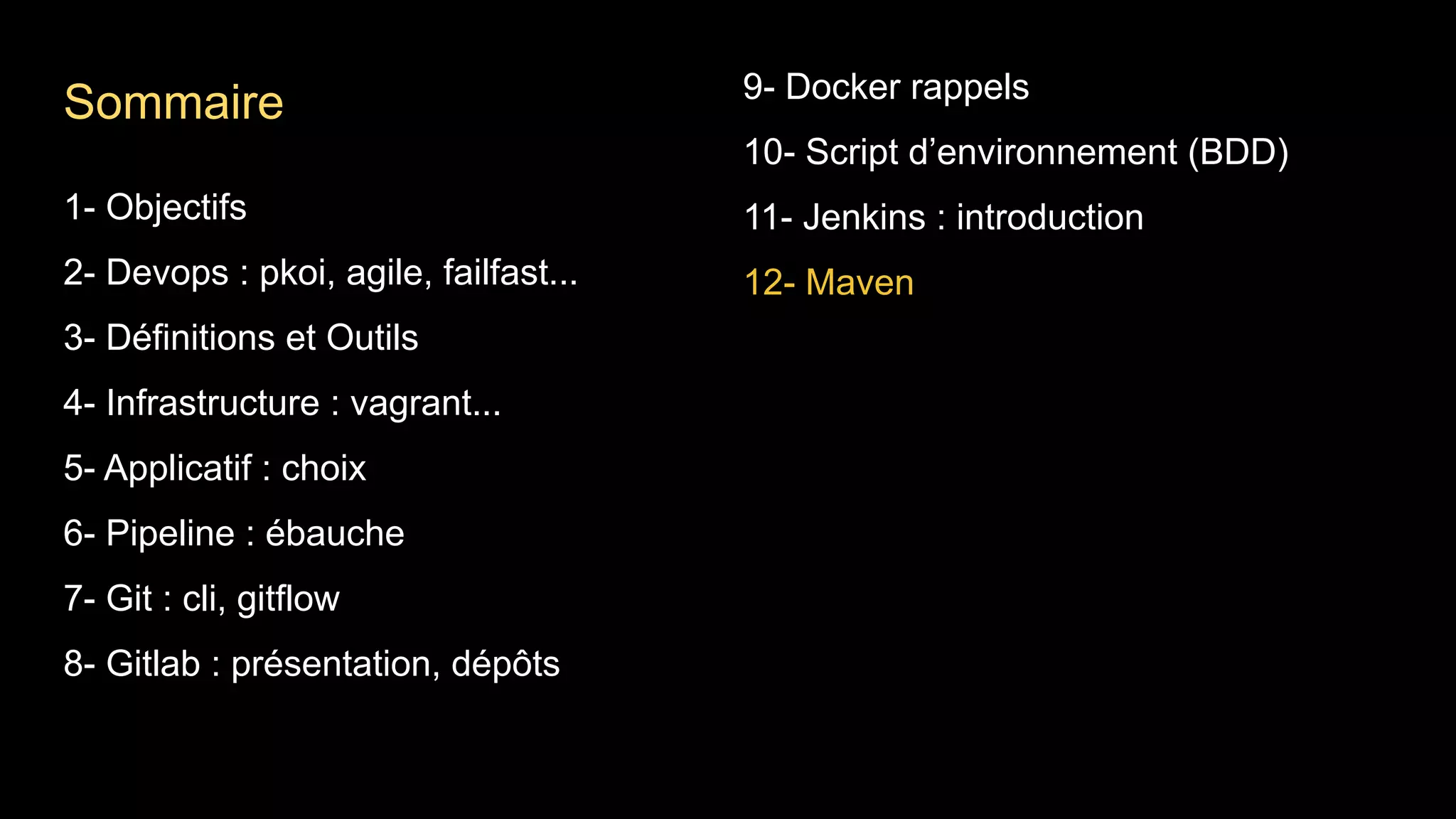 1- Objectifs
2- Devops : pkoi, agile, failfast...
3- Définitions et Outils
4- Infrastructure : vagrant...
5- Applicatif : choix
6- Pipeline : ébauche
7- Git : cli, gitflow
8- Gitlab : présentation, dépôts
9- Docker rappels
10- Script d’environnement (BDD)
11- Jenkins : introduction
12- Maven
Sommaire
 