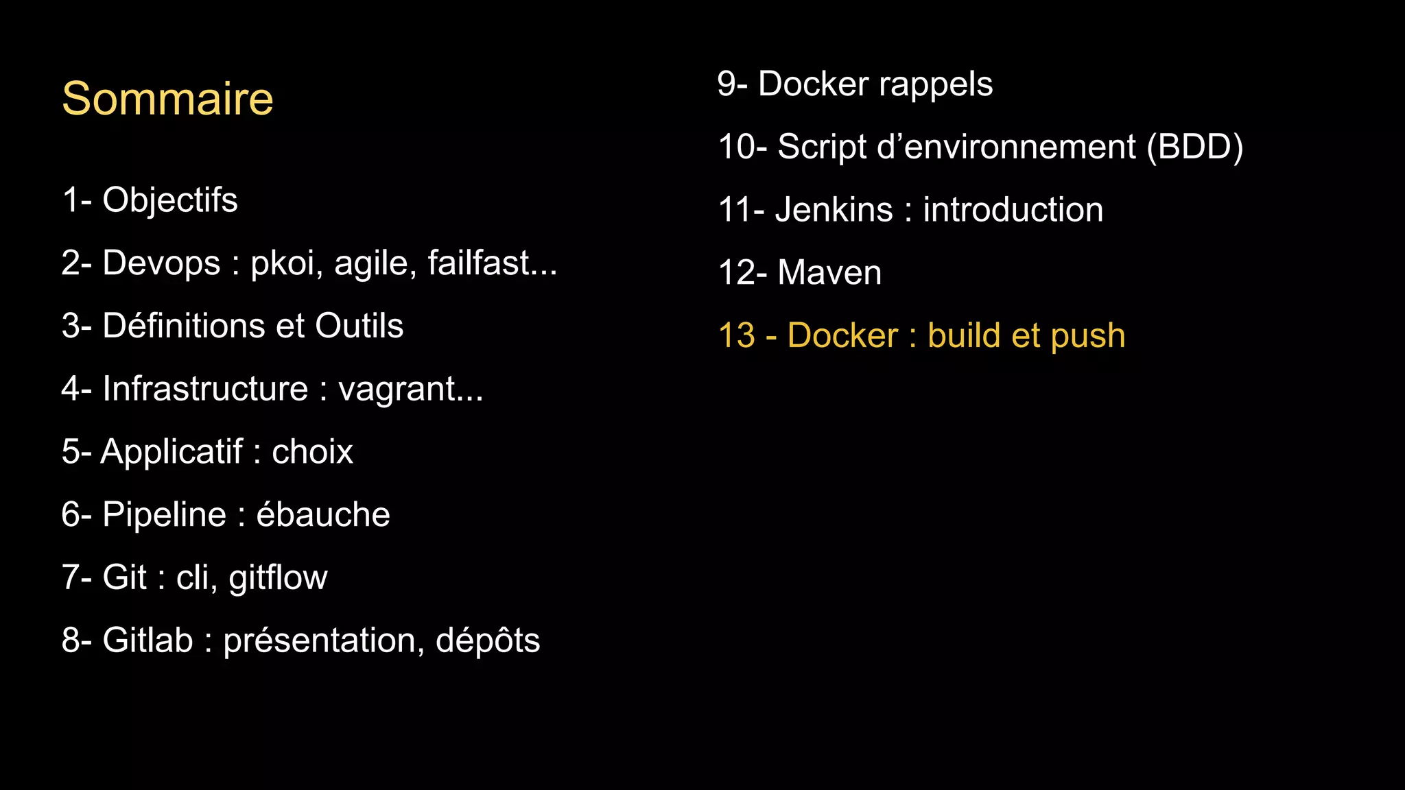 1- Objectifs
2- Devops : pkoi, agile, failfast...
3- Définitions et Outils
4- Infrastructure : vagrant...
5- Applicatif : choix
6- Pipeline : ébauche
7- Git : cli, gitflow
8- Gitlab : présentation, dépôts
9- Docker rappels
10- Script d’environnement (BDD)
11- Jenkins : introduction
12- Maven
13 - Docker : build et push
Sommaire
 