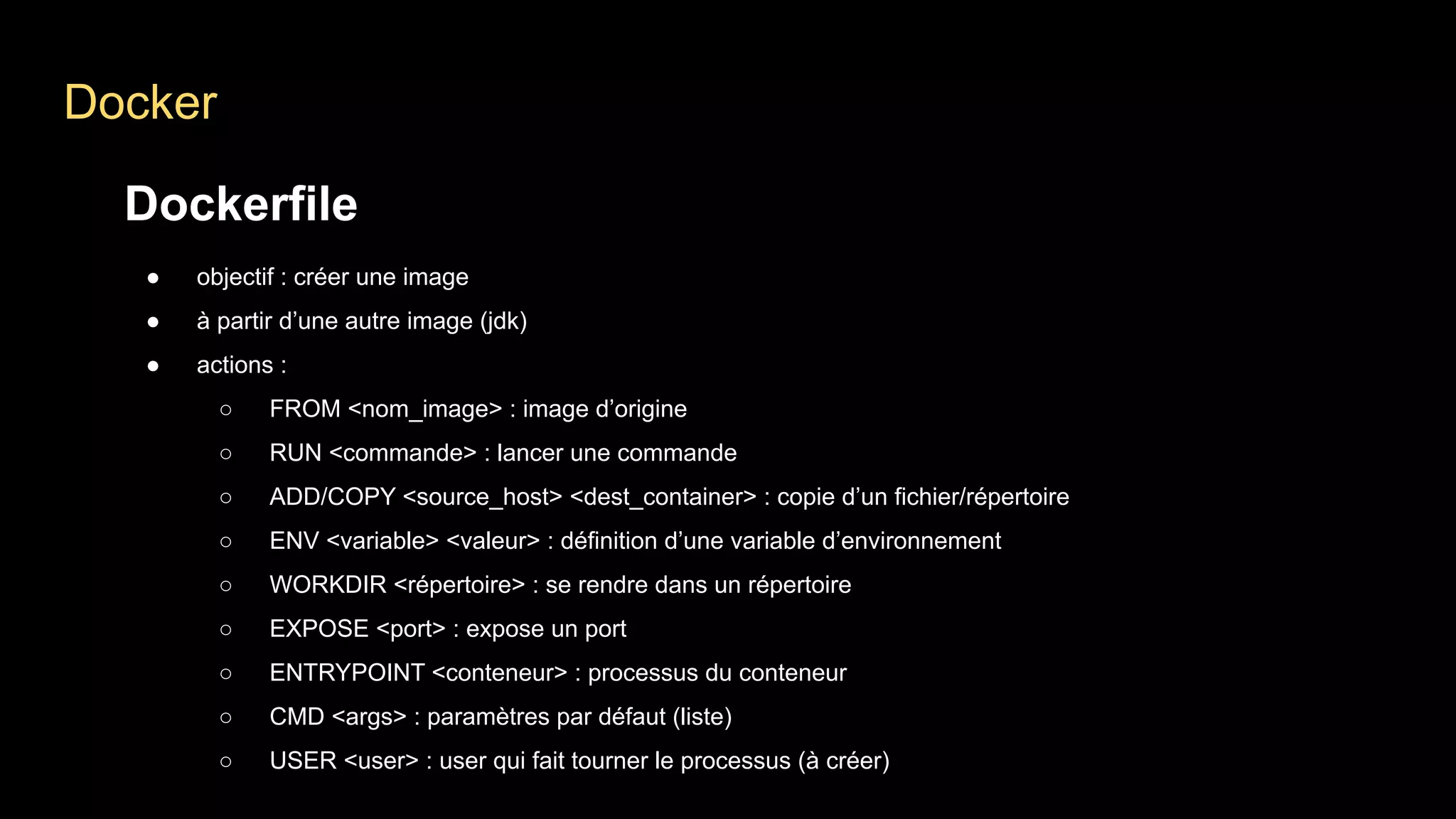Docker
Dockerfile
● objectif : créer une image
● à partir d’une autre image (jdk)
● actions :
○ FROM <nom_image> : image d’origine
○ RUN <commande> : lancer une commande
○ ADD/COPY <source_host> <dest_container> : copie d’un fichier/répertoire
○ ENV <variable> <valeur> : définition d’une variable d’environnement
○ WORKDIR <répertoire> : se rendre dans un répertoire
○ EXPOSE <port> : expose un port
○ ENTRYPOINT <conteneur> : processus du conteneur
○ CMD <args> : paramètres par défaut (liste)
○ USER <user> : user qui fait tourner le processus (à créer)
 