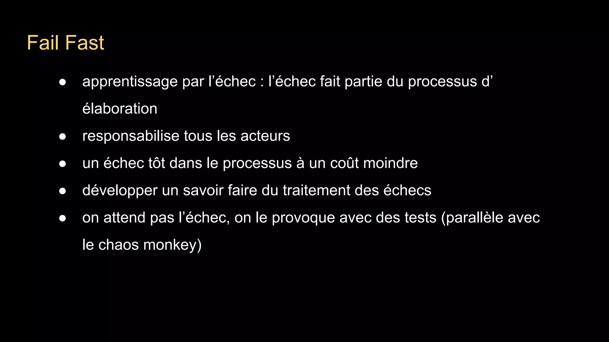 Fail Fast
● apprentissage par l’échec : l’échec fait partie du processus d’
élaboration
● responsabilise tous les acteurs
● un échec tôt dans le processus à un coût moindre
● développer un savoir faire du traitement des échecs
● on attend pas l’échec, on le provoque avec des tests (parallèle avec
le chaos monkey)
 
