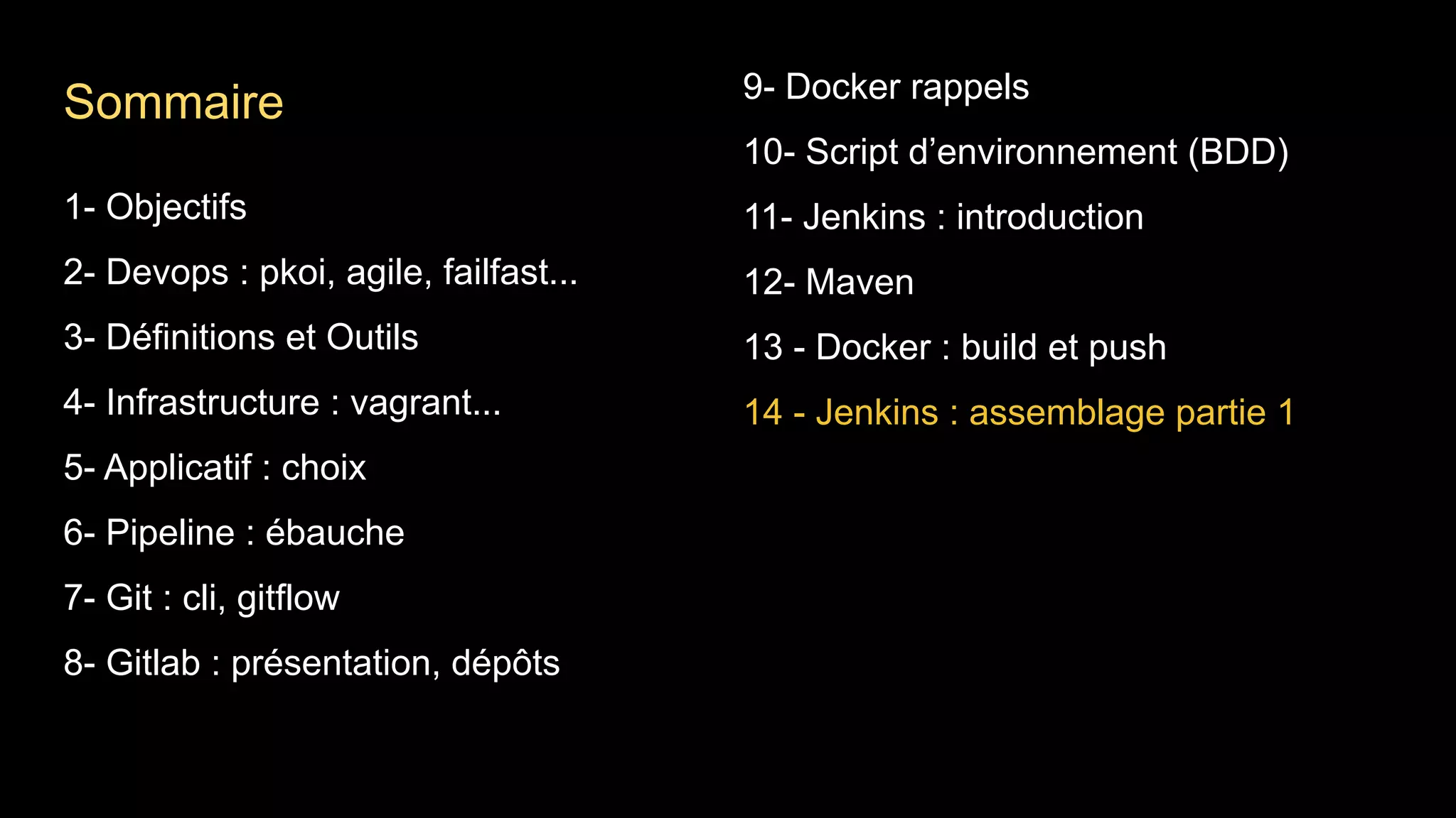 1- Objectifs
2- Devops : pkoi, agile, failfast...
3- Définitions et Outils
4- Infrastructure : vagrant...
5- Applicatif : choix
6- Pipeline : ébauche
7- Git : cli, gitflow
8- Gitlab : présentation, dépôts
9- Docker rappels
10- Script d’environnement (BDD)
11- Jenkins : introduction
12- Maven
13 - Docker : build et push
14 - Jenkins : assemblage partie 1
Sommaire
 