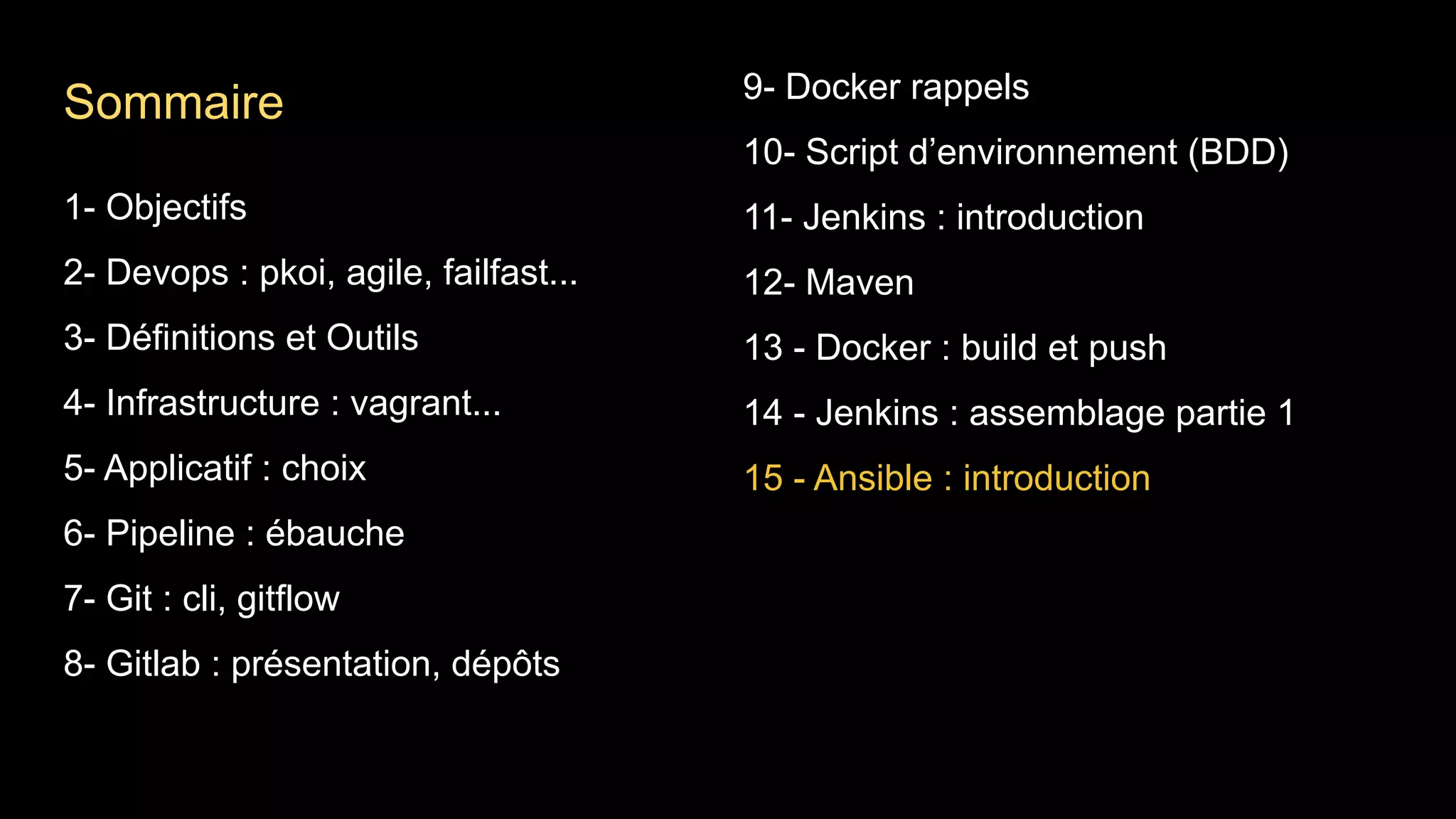 1- Objectifs
2- Devops : pkoi, agile, failfast...
3- Définitions et Outils
4- Infrastructure : vagrant...
5- Applicatif : choix
6- Pipeline : ébauche
7- Git : cli, gitflow
8- Gitlab : présentation, dépôts
9- Docker rappels
10- Script d’environnement (BDD)
11- Jenkins : introduction
12- Maven
13 - Docker : build et push
14 - Jenkins : assemblage partie 1
15 - Ansible : introduction
Sommaire
 