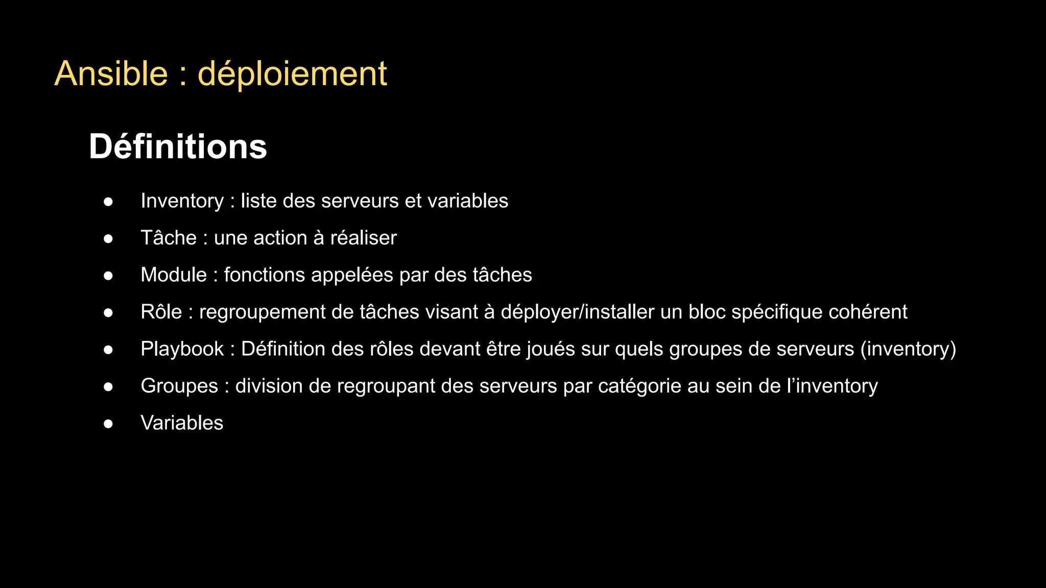 Ansible : déploiement
Définitions
● Inventory : liste des serveurs et variables
● Tâche : une action à réaliser
● Module : fonctions appelées par des tâches
● Rôle : regroupement de tâches visant à déployer/installer un bloc spécifique cohérent
● Playbook : Définition des rôles devant être joués sur quels groupes de serveurs (inventory)
● Groupes : division de regroupant des serveurs par catégorie au sein de l’inventory
● Variables
 