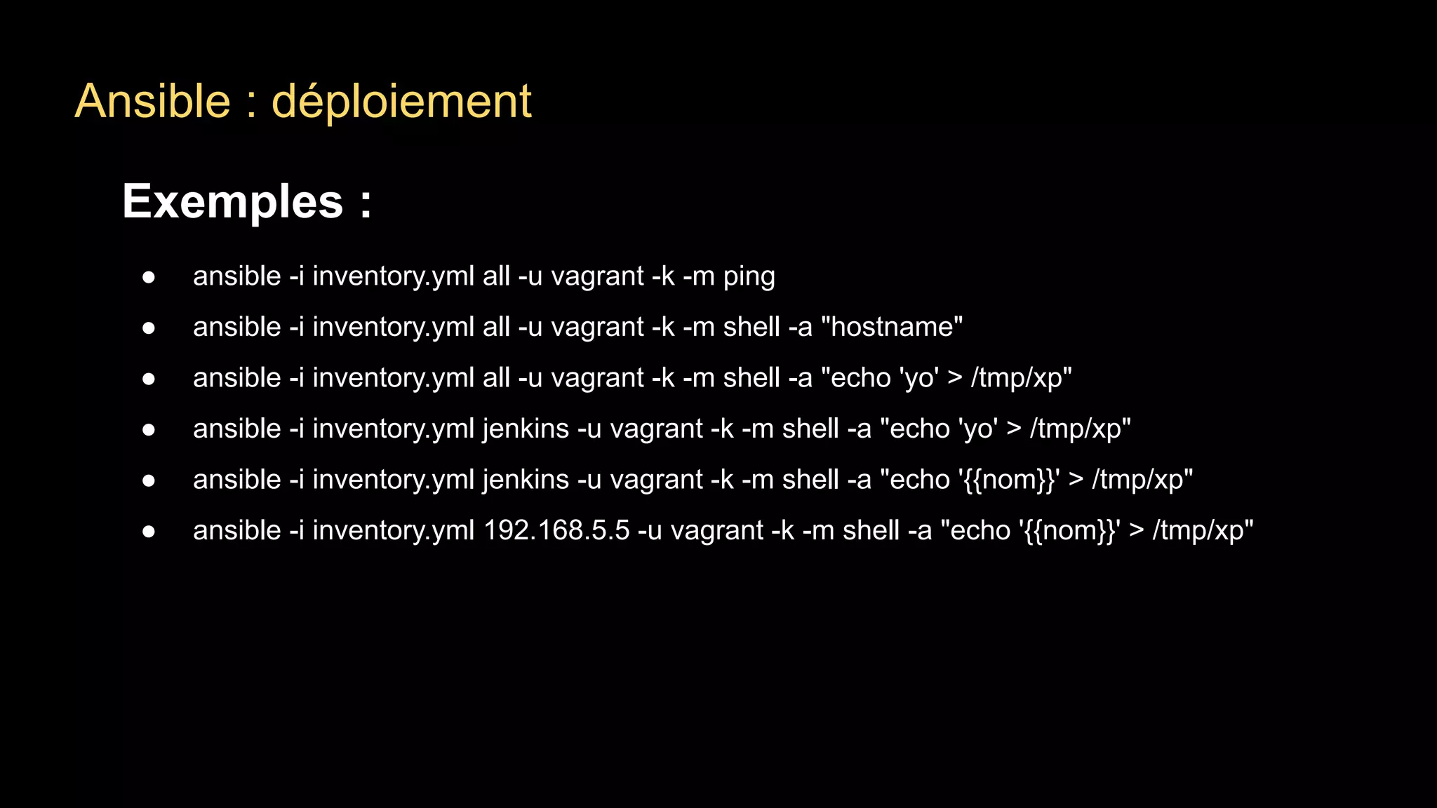 Ansible : déploiement
Exemples :
● ansible -i inventory.yml all -u vagrant -k -m ping
● ansible -i inventory.yml all -u vagrant -k -m shell -a "hostname"
● ansible -i inventory.yml all -u vagrant -k -m shell -a "echo 'yo' > /tmp/xp"
● ansible -i inventory.yml jenkins -u vagrant -k -m shell -a "echo 'yo' > /tmp/xp"
● ansible -i inventory.yml jenkins -u vagrant -k -m shell -a "echo '{{nom}}' > /tmp/xp"
● ansible -i inventory.yml 192.168.5.5 -u vagrant -k -m shell -a "echo '{{nom}}' > /tmp/xp"
 
