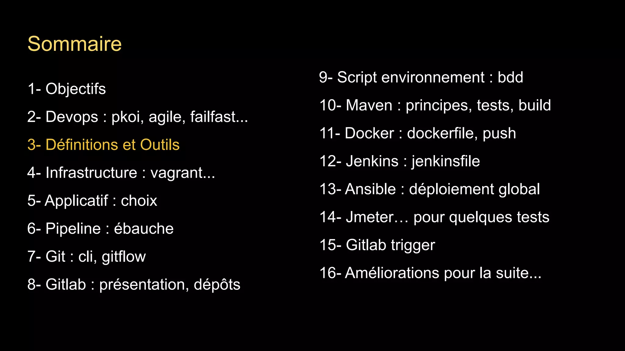 1- Objectifs
2- Devops : pkoi, agile, failfast...
3- Définitions et Outils
4- Infrastructure : vagrant...
5- Applicatif : choix
6- Pipeline : ébauche
7- Git : cli, gitflow
8- Gitlab : présentation, dépôts
9- Script environnement : bdd
10- Maven : principes, tests, build
11- Docker : dockerfile, push
12- Jenkins : jenkinsfile
13- Ansible : déploiement global
14- Jmeter… pour quelques tests
15- Gitlab trigger
16- Améliorations pour la suite...
Sommaire
 