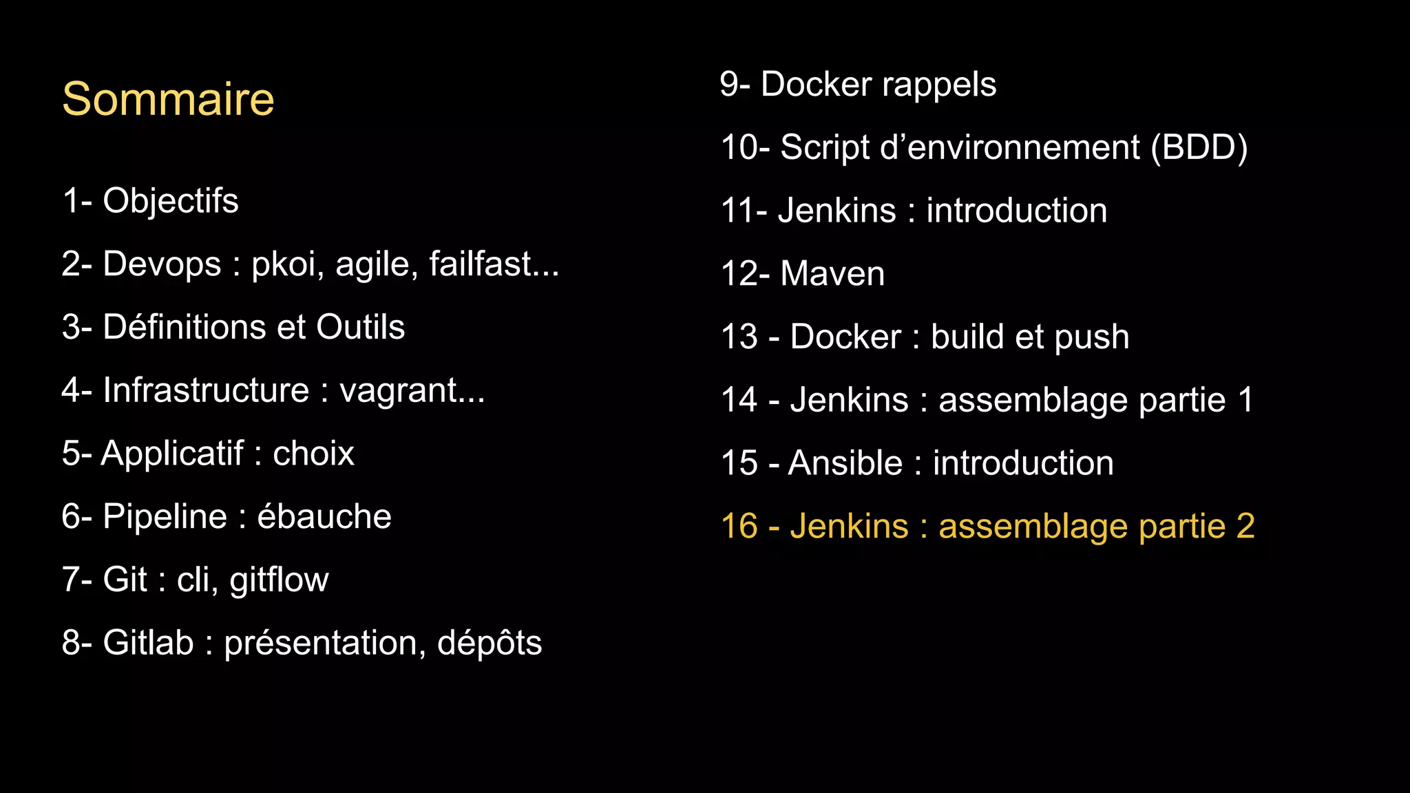 1- Objectifs
2- Devops : pkoi, agile, failfast...
3- Définitions et Outils
4- Infrastructure : vagrant...
5- Applicatif : choix
6- Pipeline : ébauche
7- Git : cli, gitflow
8- Gitlab : présentation, dépôts
9- Docker rappels
10- Script d’environnement (BDD)
11- Jenkins : introduction
12- Maven
13 - Docker : build et push
14 - Jenkins : assemblage partie 1
15 - Ansible : introduction
16 - Jenkins : assemblage partie 2
Sommaire
 