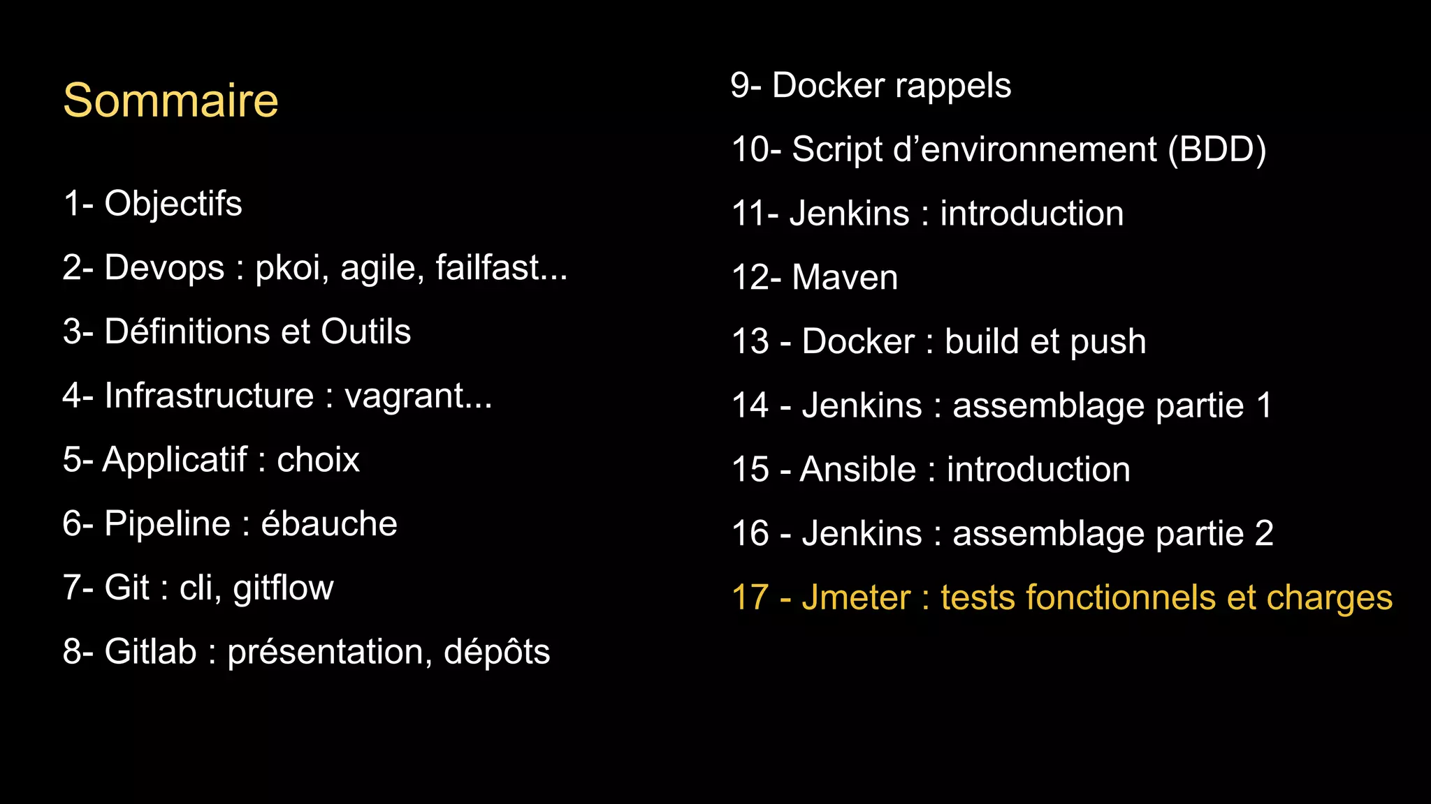 1- Objectifs
2- Devops : pkoi, agile, failfast...
3- Définitions et Outils
4- Infrastructure : vagrant...
5- Applicatif : choix
6- Pipeline : ébauche
7- Git : cli, gitflow
8- Gitlab : présentation, dépôts
9- Docker rappels
10- Script d’environnement (BDD)
11- Jenkins : introduction
12- Maven
13 - Docker : build et push
14 - Jenkins : assemblage partie 1
15 - Ansible : introduction
16 - Jenkins : assemblage partie 2
17 - Jmeter : tests fonctionnels et charges
Sommaire
 