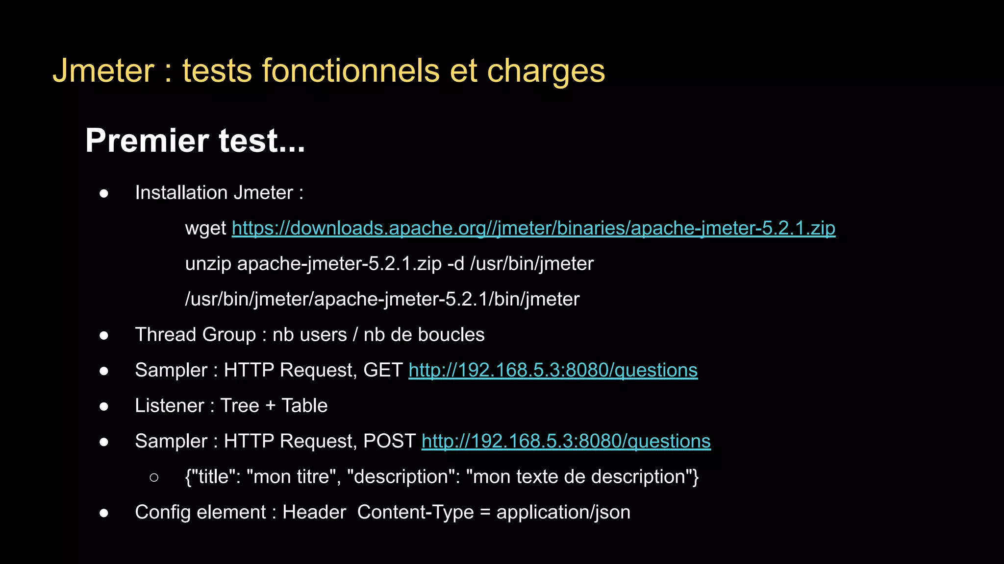 Jmeter : tests fonctionnels et charges
Premier test...
● Installation Jmeter :
wget https://downloads.apache.org//jmeter/binaries/apache-jmeter-5.2.1.zip
unzip apache-jmeter-5.2.1.zip -d /usr/bin/jmeter
/usr/bin/jmeter/apache-jmeter-5.2.1/bin/jmeter
● Thread Group : nb users / nb de boucles
● Sampler : HTTP Request, GET http://192.168.5.3:8080/questions
● Listener : Tree + Table
● Sampler : HTTP Request, POST http://192.168.5.3:8080/questions
○ {"title": "mon titre", "description": "mon texte de description"}
● Config element : Header Content-Type = application/json
 